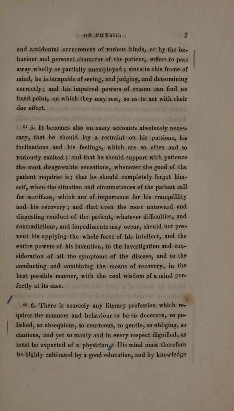 aud accidental occurrences of ‘various kinds, or by the be- haviour and personal character of the patient, suffers to pass away wholly or partially unemployed; since/in this frame of — mind, he.is incapable of seeing, and judging, and determining correctly; and his impaired powers of reason can find no fixed point,.on which they may rest, so as to act with their due effect. &lt;¢ 5, It becomes also on many accounts absolutely neces- sary, that he should lay a restraint’ on his passions, his inclinations and his. feelings,: which are so often and so variously excited ; and that he should support with patience the most disagreeable sensations, whenever the good of the patient requires it; that he should completely forget him- self, when the situation and circumstances of the patient call for sacrifices, which are of importance for his tranquillity and his recovery; and that even the most untoward and disgusting conduct of the patient, whatever difficulties, and contradictions, and impediments may occur, should not pre- vent his applying the whole force of his intellect, and the entire powers of his invention, to the investigation and con- sideration of all the symptoms of the disease, and to the conducting and combining the means of recovery, in the best possible manner, with the cool wisdom of a mind per- fectly at its ease. ff e) quires the manners and behaviour to be so decorous, so po- “6.6. There is scarcely any literary profession which re- | lished, so obsequious, so courteous, so gentle, so obliging, so cautious, and yet so manly and in every respect dignified, as must be expected of a physician? His mind must therefore be highly cultivated by a good education, and by knowledge