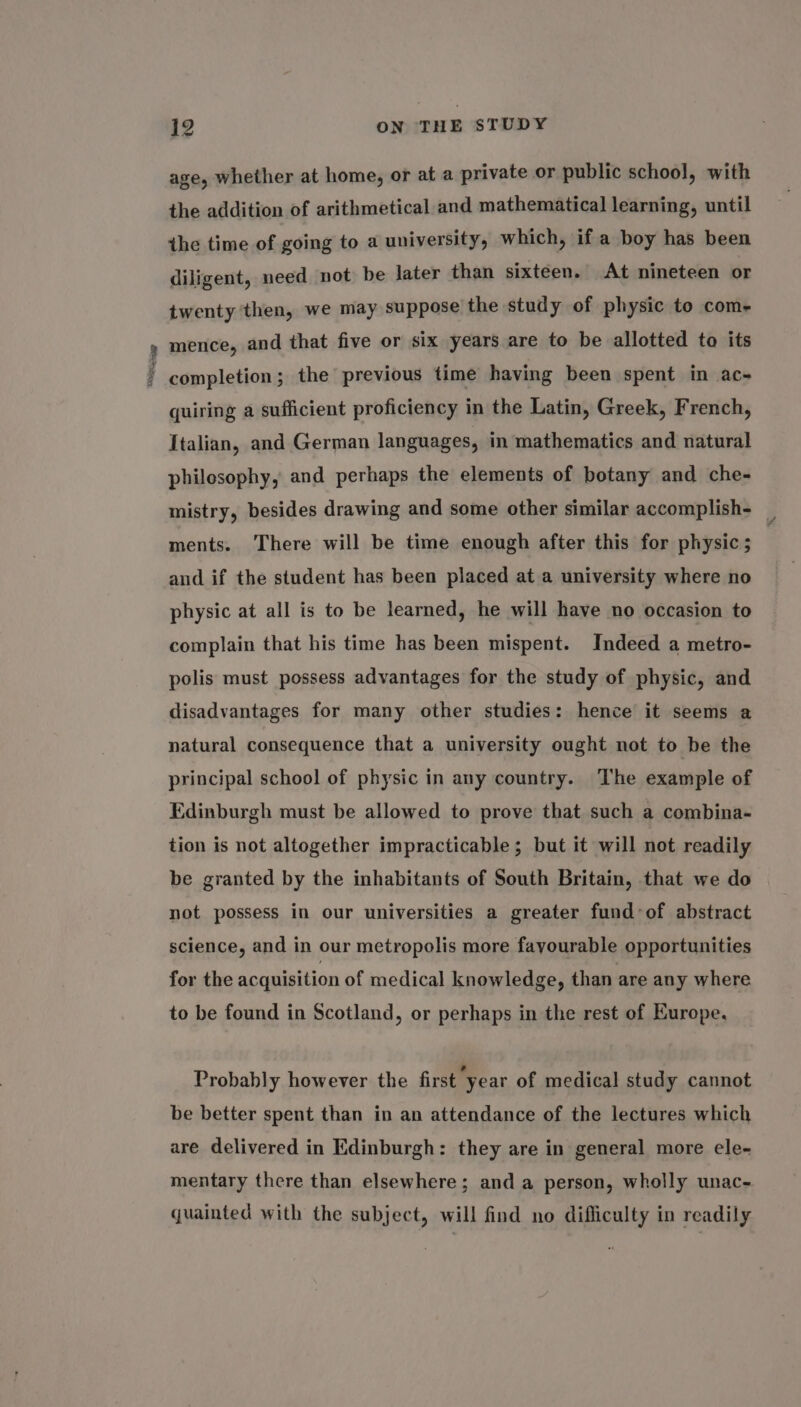 be nes age, whether at home, or at a private or public school, with the addition of arithmetical and mathematical learning, until the time of going to a university, which, if a boy has been diligent, need not be later than sixteen. At nineteen or twenty then, we may suppose the study of physic to com- mence, and that five or six years are to be allotted to its completion; the previous time having been spent in ac~ quiring a sufficient proficiency in the Latin, Greek, French, Italian, and German languages, in mathematics and natural philosophy, and perhaps the elements of botany and che- mistry, besides drawing and some other similar accomplish- _ ments. There will be time enough after this for physic ; and if the student has been placed at a university where no physic at all is to be learned, he will have no occasion to complain that his time has been mispent. Indeed a metro- polis must possess advantages for the study of physic, and disadvantages for many other studies: hence it seems a natural consequence that a university ought not to be the principal school of physic in any country. The example of Edinburgh must be allowed to prove that such a combina- tion is not altogether impracticable; but it will not readily be granted by the inhabitants of South Britain, that we do not possess in our universities a greater fund°of abstract science, and in our metropolis more fayourable opportunities for the acquisition of medical knowledge, than are any where to be found in Scotland, or perhaps in the rest of Europe, Probably however the first ‘year of medical study cannot be better spent than in an attendance of the lectures which are delivered in Edinburgh: they are in general more ele- mentary there than elsewhere; and a person, wholly unac- quainted with the subject, will find no difliculty in readily