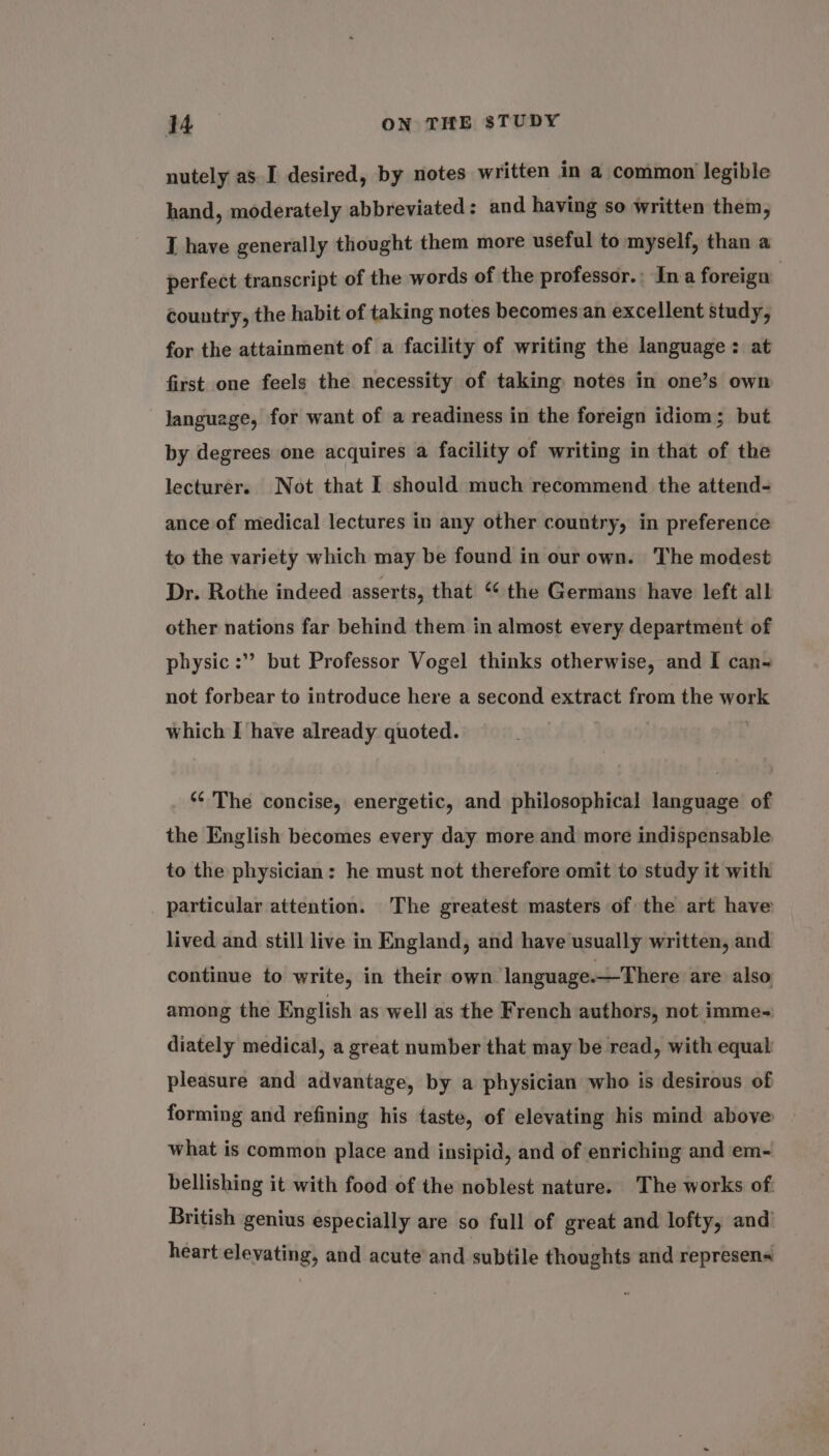 nutely as I desired, by notes written in a common legible hand, moderately abbreviated: and having so written them, I have generally thought them more useful to myself, than a perfect transcript of the words of the professor.: Ina foreign country, the habit of taking notes becomes an excellent study, for the attainment of a facility of writing the language: at first one feels the necessity of taking notes in one’s own language, for want of a readiness in the foreign idiom; but by degrees one acquires a facility of writing in that of the lecturer. Not that I should much recommend the attend- ance of medical lectures in any other country, in preference to the variety which may be found in our own. The modest Dr. Rothe indeed asserts, that “ the Germans have left all other nations far behind them in almost every department of physic :” but Professor Vogel thinks otherwise, and I can- not forbear to introduce here a second extract from the work which I have already quoted. “‘ The concise, energetic, and philosophical language of the English becomes every day more and more indispensable to the physician: he must not therefore omit to study it with particular attention. The greatest masters of the art have lived and still live in England, and have usually written, and continue to write, in their own language.—There are also among the English as well as the French authors, not imme- diately medical, a great number that may be read, with equal pleasure and advantage, by a physician who is desirous of forming and refining his taste, of elevating his mind above what is common place and insipid, and of enriching and em- bellishing it with food of the noblest nature. The works of. British genius especially are so full of great and lofty, and’ heart elevating, and acute and subtile thoughts and represen
