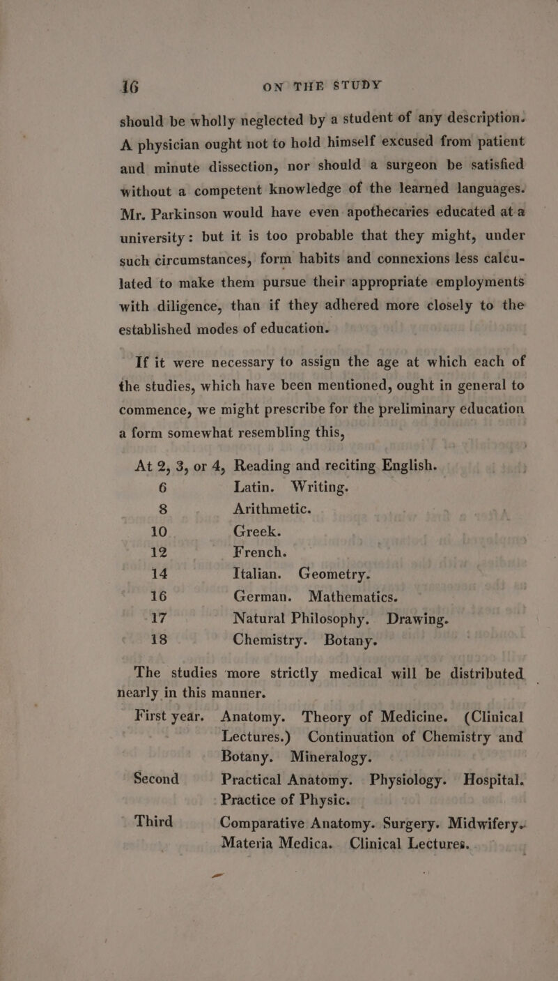 should be wholly neglected by a student of any description. A physician ought not to hold himself excused from patient and minute dissection, nor should a surgeon be satisfied without a competent knowledge of the learned languages. Mr. Parkinson would have even apothecaries educated ata university: but it is too probable that they might, under such circumstances, form habits and connexions less calcu- lated to make them pursue their appropriate employments with diligence, than if they adhered more closely to the established modes of education. If it were necessary to assign the age at which each of the studies, which have been mentioned, ought in general to commence, we might prescribe for the preliminary education a form somewhat resembling this, At 2, 3, or 4, Reading and reciting. English. 6 Latin. Writing. 8 Arithmetic. 10 Greek. 12 French. 14 Italian. Geometry. 16 German. Mathematics. 17 Natural Philosophy. Drawing. 18 Chemistry. Botany. The studies ‘more strictly medical will be distributed nearly in this manner. First year. Anatomy. Theory of Medicine. (Clinical Lectures.) Continuation of Chemistry and Botany. Mineralogy. Second Practical Anatomy. Physiology. Hospital. Practice of Physic. Third Comparative Anatomy. Surgery. Midwifery.: Materia Medica. Clinical Lectures. a