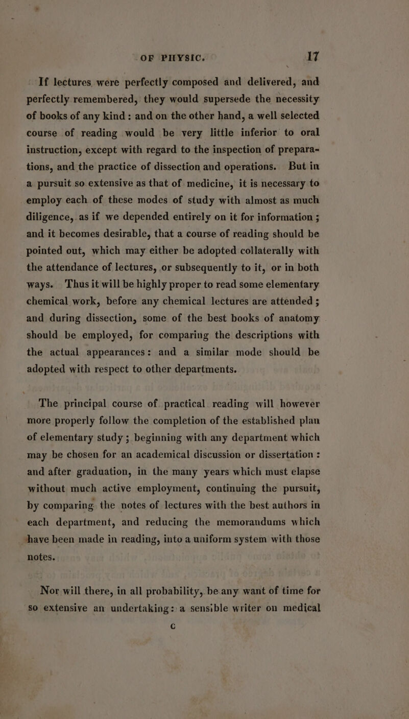If lectures were perfectly composed and delivered, and perfectly remembered, they would supersede the necessity of books of any kind: and on the other hand, a well selected course of reading would be very little inferior to oral instruction, except with regard to the inspection of prepara- tions, and the practice of dissection and operations. But in a pursuit so extensive as that of medicine, it is necessary to employ each of these modes of study with almost as much diligence, as if we depended entirely on it for information ; and it becomes desirable, that a course of reading should be pointed out, which may either be adopted collaterally with the attendance of lectures, or subsequently to it, or in both ways. ‘Thus it will be highly proper to read some elementary chemical work, before any chemical lectures are attended ; and during dissection, some of the best books of anatomy should be employed, for comparing the descriptions with the actual appearances: and a similar mode should be adopted with respect to other departments. The principal course of. practical. reading will however more properly follow the completion of the established plan of elementary study ; beginning with any department which may be chosen for an academical discussion or dissertation : and after graduation, in the many years which must elapse without much active employment, continuing the pursuit, by comparing the notes of lectures with the best authors in each department, and reducing the memorandums which have been made in reading, into a uniform system with those notes. Nor will there, in all probability, be. any want of time for ‘so extensive an undertaking: a sensible writer on medical Cc
