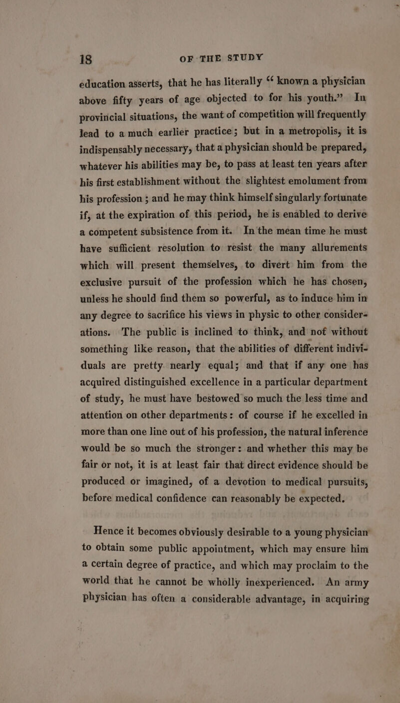 education asserts, that he has literally ‘¢ known a physician above fifty years of age objected to for his youth.” In provincial situations, the want of competition will frequently lead to a much earlier practice; but in a metropolis, it is indispensably necessary, that a physician should be prepared, whatever his abilities may be, to pass at least ten years after his first establishment without the slightest emolument from his profession ; and he may think himself singularly fortunate if, at the expiration of this period, he is enabled to derive a competent subsistence from it. In the mean time he must have sufficient resolution to resist the many allurements which will present themselves, to divert him from the exclusive pursuit of the profession which he has chosen, unless he should find them so powerful, as to induce him in any degree to sacrifice his views in physic to other consider- ations. The public is inclined to think, and not without something like reason, that the abilities of different indivi- duals are pretty. nearly equal; and that if any one has acquired distinguished excellence in a particular department of study, he must have bestowed so much the less time and attention on other departments: of course if he excelled in more than one line out of his profession, the natural inference would be so much the stronger: and whether this may be fair or not, it is at least fair that direct evidence should be produced or imagined, of a devotion to medical pursuits, before medical confidence can reasonably be expected. Hence it becomes obviously desirable to a young physician’ to obtain some public appointment, which may ensure him a certain degree of practice, and which may proclaim to the world that he cannot be wholly inexperienced. An army physician has often a considerable advantage, in acquiring