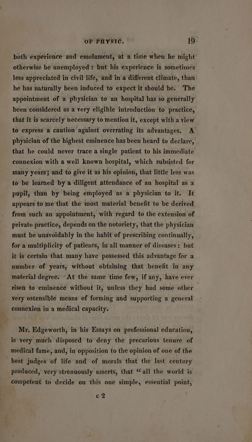 both experience and emolument, at a time when he might otherwise be unemployed : but’ his experience is sometimes less appreciated in civil life, and in a different climate, than he has naturally been induced to expect it should be. The appointment of a physician to an hospital has so generally been ‘considered as a very eligible introduction to practice, that it is scarcely necessary to mention it, except with a view to express a caution against overrating its advantages. A physician of the highest eminence has been heard to declare, that he could never trace a single patient to his immediate connexion with a well known hospital, which subsisted for many years and to give it as his opinion, that little less was to be learned by a diligent attendance of an hospital as a pupil, than by being employed as a physician to it. It appears to me that the most material benefit to be derived from such an appointment, with regard to the extension of private practice, depends on the notoriety, that the physician must be unavoidably in the habit of prescribing continually, for a multiplicity of patients, in all manner of diseases: but it is certain that many have possessed this advantage for a number of years, without obtaining that benefit in any material degree. “At the same time few, if any, have ever risen to eminence without it, unless they had some other very ostensible means of forming and supporting a general connexion in a medical capacity. Mr. Edgeworth, in his Essays on professional education, is very much disposed to deny the precarious tenure of medical fame, and, in opposition to the opinion of one of the best judges of life and of morals that the last century produced, very strenuously asserts, that ‘all the world is competent to decide on this one simple, essential point, o.2