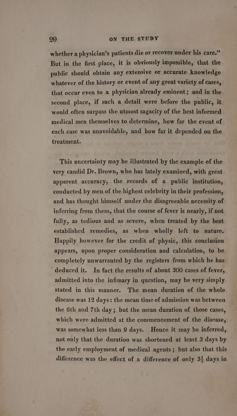 whether a physician’s patients die or recover under his care.” But in the first place, it is obviously impossible, that the public should obtain any extensive or accurate knowledge whatever of the history or event of any great variety of cases, that occur even to a physician already eminent; and in the second place, if such a detail were before the public, it would often surpass the utmost sagacity of the best informed medical men themselves to determine, how far the event of each case was unavoidable, and how far it depended on the treatment. This uncertainty may be illustrated by the example of the very candid Dr. Brown, who has lately examined, with great apparent accuracy, the records of a public institution, conducted by men of the highest celebrity in their profession, and has thought himself under the disagreeable necessity of inferring from them, that the course of fever is nearly, if not fully, as tedious and as severe, when treated by the best established remedies, as when wholly left to nature. Happily however for the credit of physic, this conclusion appears, upon proper consideration and calculation, to be completely unwarranted by the registers from which he has deduced it. In fact the results of about 300 cases of fever, admitted into the infimary in question, may be very simply stated in this manner. The mean duration of the whole disease was 12 days: the mean time of admission was between the 6th and 7th day; but the mean duration of those cases, which were admitted at the commencement of the disease, - was somewhat less than 9 days. Hence it may be inferred, not only that the duration was shortened at least 3 days by the early employment of medical agents; but also that this difference was the effect of a difference of only 33 days in