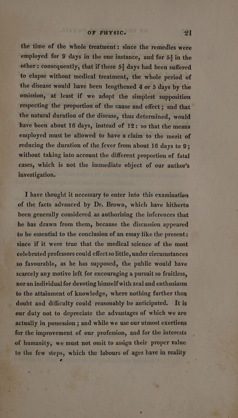 the time of the whole treatment: since the remedies were employed for 9 days in the one instance, and for 52 in the other consequently, that if these 51 days had been suffered to elapse without medical treatment, the whole period of the disease would have been lengthened 4 or 5 days by the omission, at least if we adopt the simplest supposition ‘respecting the proportion of the cause and effect ; and that the natural duration of the disease, thus determined, would have been about 16 days, instead of 12: so that the means employed must be allowed to have a claim to the merit of reducing the duration of the fever from about 16 days to 9; without taking into account the different proportion of fatal cases, which is not the immediate object of our author’s investigation. I have thought it necessary to enter into this examination of the facts advanced by Dr. Brown, which have hitherto been generally considered as authorising the inferences that he has drawn from them, because the discussion appeared to be essential to the conclusion of an essay like the present: since if it were true that the medical science of the most celebrated professors could effect so little, under circumstances s0 favourable, as he has supposed, the public would have scarcely any motive left for encouraging a pursuit so fruitless, nor an individual for devoting himself with zeal and enthusiasm to the attainment of knowledge, where nothing further than doubt and difficulty could reasonably be anticipated. It is our duty not to depreciate the advantages of which we are actually in possession ; and while we use our utmost exertions for the improvement of our profession, and for the interests of humanity, we must not omit to assign their proper value to the few steps, which the labours of ages have in reality ¢