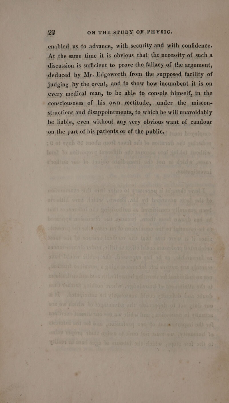 enabled us to advance, with security and with confidence. At the same time it is obvious that the necessity of such a discussion is sufficient to prove the fallacy of the argument, deduced by Mr. Edgeworth from the supposed facility of judging by the event, and to show how incumbent it is on every medical man, to be able to console himself, in the consciousness of his own rectitude, under the miscon- structions and disappointments, to which he will unavoidably be liable, even without any very obvious want of candour on the part of his patients or of the public.
