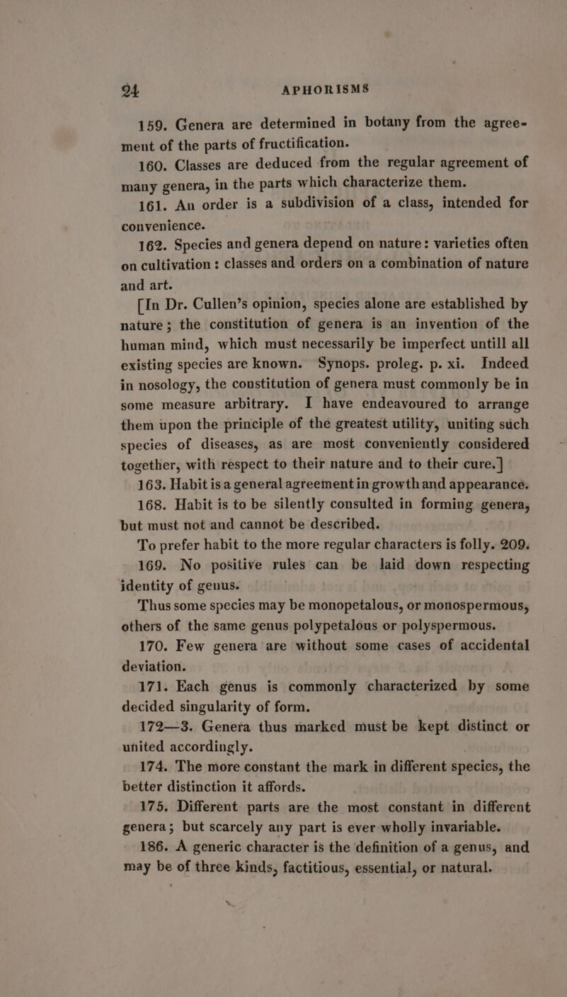 159. Genera are determined in botany from the agree-~ ment of the parts of fructification. 160. Classes are deduced from the regular agreement of many genera, in the parts which characterize them. 161. An order is a subdivision of a class, intended for convenience. _ 162. Species and genera depend on nature: varieties often on cultivation : classes and orders on a combination of nature and art. [In Dr. Cullen’s opinion, species alone are established by nature; the constitution of genera is an invention of the human mind, which must necessarily be imperfect untill all existing species are known. Synops. proleg. p. xi. Indeed in nosology, the constitution of genera must commonly be in some measure arbitrary. I have endeavoured to arrange them upon the principle of the greatest utility, uniting such species of diseases, as are most conveniently considered together, with respect to their nature and to their cure. ] 163. Habit isa general agreement in growth and appearance. 168. Habit is to be silently consulted in forming genera, but must not and cannot be described. To prefer habit to the more regular characters is folly. 209. 169. No positive rules can be laid down respecting identity of genus. Thus some species may be monopetalous, or monospermous, others of the same genus polypetalous or polyspermous. 170. Few genera are without some cases of accidental deviation. 171. Each genus is commonly characterized by some decided singularity of form. 172—3. Genera thus marked must be kept distinct or united accordingly. 174. The more constant the mark in different species, the better distinction it affords. 175. Different parts are the most constant in different genera; but scarcely any part is ever wholly invariable. 186. A generic character is the definition of a genus, and may be of three kinds, factitious, essential, or natural.