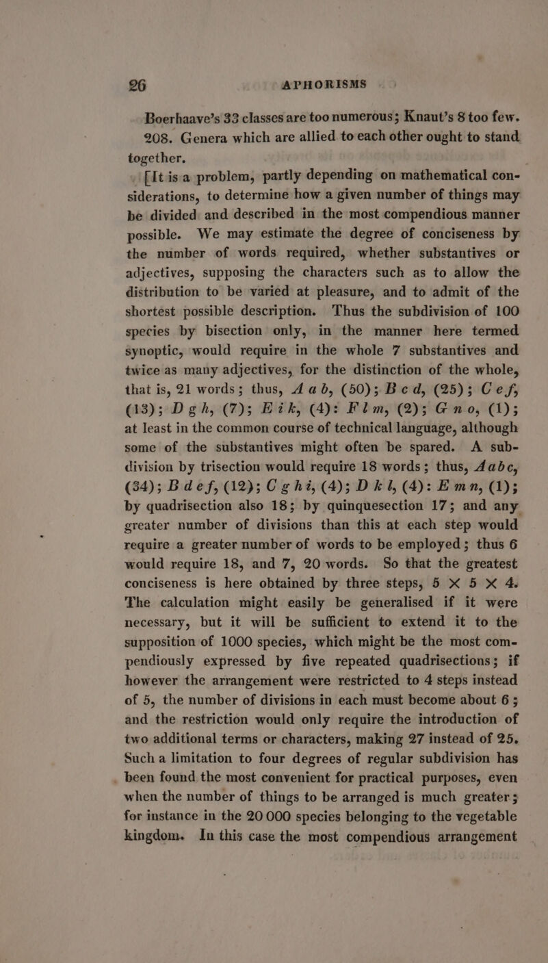 Boerhaave’s 33 classes are too numerous; Knaut’s § too few. 208. Genera which are allied to each other ought to stand together. _ [It isa problem, partly depending on mathematical con- siderations, to determine how a given number of things may be divided and described in the most compendious manner possible. We may estimate the degree of conciseness by the number of words required, whether substantives or adjectives, supposing the characters such as to allow the distribution to be varied at pleasure, and to admit of the shortest possible description. Thus the subdivision of 100 species by bisection only, in the manner here termed synoptic, would require in the whole 7 substantives and twice as many adjectives, for the distinction of the whole, that is, 21 words; thus, dab, (50); Bed, (25); Ces, (13); D gh, (7); Bik, (4)! Flm, (2); @ no, (1); at least in the common course of technical language, although some of the substantives might often be spared. A sub- division by trisection would require 18 words; thus, dadbc, (34); Bdef, (12); Cg hi, (4); D kl, (4): Emn, (1); by quadrisection also 18; by quinquesection 17; and any greater number of divisions than this at each step would require a greater number of words to be employed; thus 6 would require 18, and 7, 20 words. So that the greatest conciseness is here obtained by three steps, 5 X 5 X 4. The calculation might easily be generalised if it were necessary, but it will be sufficient to extend it to the supposition of 1000 species, which might be the most com- pendiously expressed by five repeated quadrisections; if however the arrangement were restricted to 4 steps instead of 5, the number of divisions in each must become about 6 ; and the restriction would only require the introduction of two additional terms or characters, making 27 instead of 25, Such a limitation to four degrees of regular subdivision has _ been found the most convenient for practical purposes, even when the number of things to be arranged is much greater 5 for instance in the 20 000 species belonging to the vegetable kingdom. In this case the most compendious arrangement