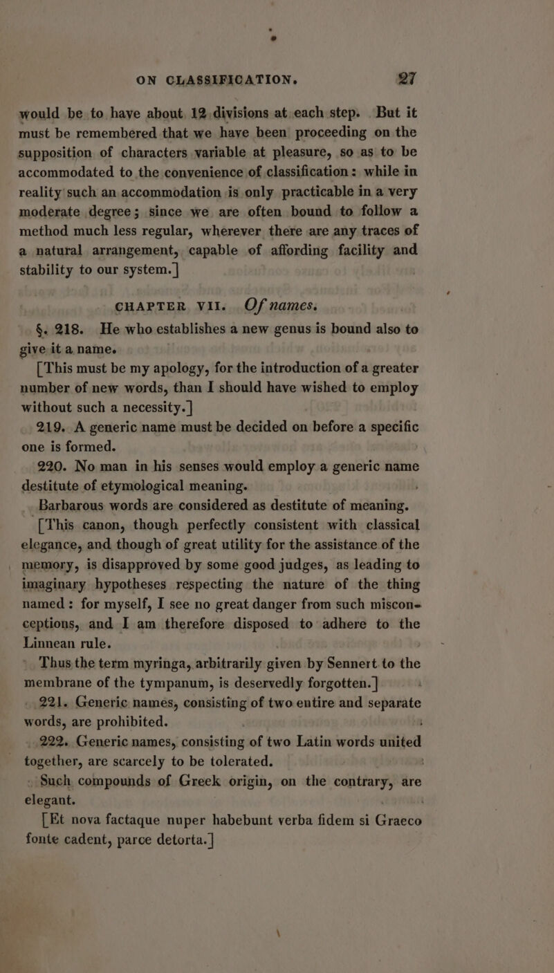 would be to haye about, 12 divisions at,each step. But it must be remembered that we have been proceeding on the supposition of characters variable at pleasure, so as to be accommodated to the convenience of classification: while in reality such an accommodation is only practicable in a very moderate degree; since we are often bound to follow a method much less regular, wherever there are any traces of a natural arrangement, capable of affording facility and stability to our system. | CHAPTER VII. Of names. §. 218. He who establishes a new genus is bound also to give it a name. [ This must be my apology, for the introduction of a greater number of new words, than I should have wished to employ without such a necessity. | 219. A generic name must be decided on before a specific one is formed. 220. No man in his senses would employ a generic name destitute of etymological meaning. Barbarous words are considered as destitute of meaning. [This canon, though perfectly consistent with classical elegance, and though of great utility for the assistance of the _ memory, is disapproved by some good judges, as leading to imaginary hypotheses respecting the nature of the thing named: for myself, I see no great danger from such miscon- ceptions, and I am therefore disposed to adhere to the Linnean rule. Thus the term myringa, arbitrarily given by Sennert to the membrane of the tympanum, is deservedly forgotten. ] 221. Generic names, consisting of two entire and separate words, are prohibited. _ 222. Generic names, consisting of two Latin words united together, are scarcely to be tolerated. . Such compounds of Greek origin, on the contrary, are elegant, [Et nova factaque nuper habebunt verba fidem si Ginesd fonte cadent, parce detorta. |