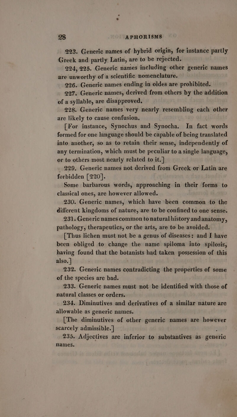 223. Generic names of hybrid origin, for instance partly Greek and partly Latin, are to be rejected. 224, 225. Generic names including other generic names are unworthy of a scientific nomenclature. 926. Generic names ending in oides are prohibited. 227. Generic names, derived from others by the addition of a syllable, are disapproved. 228. Generic names very nearly resembling each other are likely to cause confusion. [For instance, Synochus and Synocha. In fact words formed for one language should be capable of being translated into another, so as to retain their sense, independently of any termination, which must be peculiar to a single language, or to others most nearly related to it. | _ 229, Generic names not derived from Greek or Latin are forbidden [220]. Some barbarous words, approaching in their forms to classical ones, are however allowed. 230. Generic names, which have been common to the different kingdoms of nature, are to be confined to one sense. 231. Generic names common to natural history and anatomy, pathology, therapeutics, or the arts, are to be avoided. [Thus lichen must not be a genus of diseases: and I have been obliged to change the name spiloma into spilosis, having found that the botanists had taken possession of this also. | 232. Generic names beltiaadiAioe the properties of some of the species are bad. 233. Generic names must not be identified with those of natural classes or orders. 234. Diminutives and derivatives of a similar nature are allowable as generic names. [The diminutives of other generic names are however scarcely admissible. | 235. Adjectives are inferior to substantives as gendtic names.