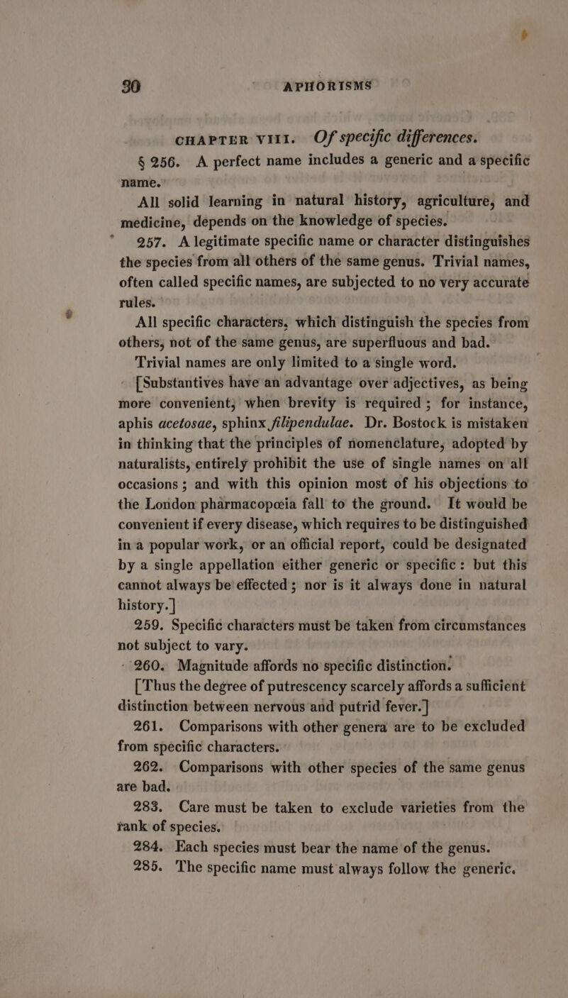 CHAPTER vil1. Of specific differences. § 256. A perfect name includes a generic and a specific name. | All solid learning in natural history, agriculture, and medicine, depends on the knowledge of species. 257. A legitimate specific name or character distinguishes the species from all others of the same genus. Trivial names, often called specific names, are subjected to no very accurate rules. | All specific characters, which distinguish the species from others, not of the same genus, are superfluous and bad. Trivial names are only limited to a single word. [Substantives have an advantage over adjectives, as being more convenient; when brevity is required ; for instance, aphis acetosae, sphinx jfilipendulae. Dr. Bostock is mistaken in thinking that the principles of nomenclature, adopted by naturalists, entirely prohibit the use of single names on all occasions ; and with this opinion most of his objections to the London pharmacopceia fall to the ground. It would be convenient if every disease, which requires to be distinguished in a popular work, or an official report, could be designated by a single appellation either generic or specific: but this cannot always be effected; nor is it always done in natural history. | 259. Specific characters must be taken from circumstances not subject to vary. -- 260. Magnitude affords no specific distinction. [ Thus the degree of putrescency scarcely affords a sufficient distinction between nervous and putrid fever.] 261. Comparisons with other genera are to be excluded from specific characters. 262. Comparisons with other species of the same genus are bad. 283. Care must be taken to exclude varieties from the rank of species. 284. Each species must bear the name of the genus. 285. ‘The specific name must always follow the generic.