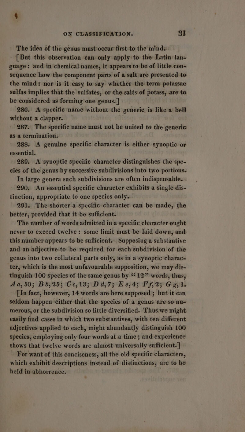 The idea of the genus must‘occur first to the mind: [ But this observation can only apply to the Latin lan- guage: and in chemical names, it appears to be of little con- sequence how the component parts of a salt are presented to the mind: nor is it easy to say whether the term potassae sulfas implies that the sulfates, or the salts of potass, are to be considered as forming one genus. |] . 286. <A specific name without the generic is like a bell without a clapper. 287. The specific name must not be united to the generic as a termination. 288. A genuine specific character is either synoptic or essential. 289. <A synoptic specific character distinguishes the spe- cies of the genus by successive subdivisions into two portions. In large genera such subdivisions are often indispensable. 290. An essential specific character exhibits a single dis- tinction, appropriate to one species only. 291. The shorter a specific character can be made, the better, provided that it be sufficient. The number of words admitted in a specific character ought never to exceed twelve: some limit must be laid down, and this number appears to be sufficient. Suppesing a substantive _and an adjective to be required for each subdivision of the genus into two collateral parts only, as in a synoptic charac- ter, which is the most unfavourable supposition, we may dis- tinguish 100 species of the same genus by “* 12” words, thus, Aua,50; Bb, 25; Cc,13; Dd,7; Ee,4; Ff,2; Gg, 1. [In fact, however, 14 words are here supposed ; but it can seldom happen either that the species of a genus are so nu= merous, or the subdivision so little diversified. 'Thus.-we might easily find cases in which two substantives, with ten different adjectives applied to each, might abundantly distinguish 100 species, employing only four words at a time ; and experience shows that twelve words are almost universally sufficient. } For want of this conciseness, all the old specific characters, which exhibit descriptions instead of distinctions, are to be held in abhorrence.