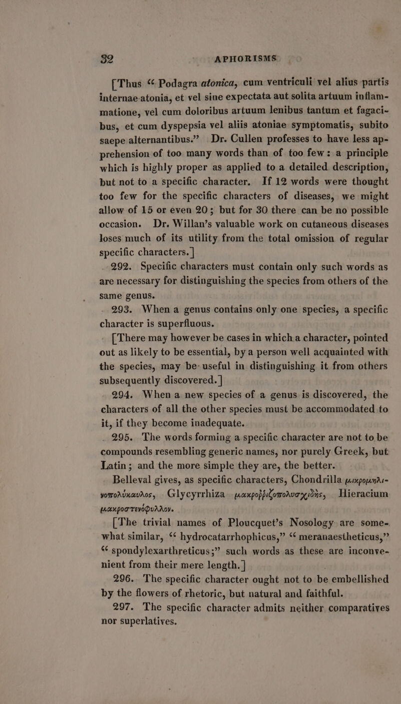 [Thus “ Podagra atonica, cum ventriculi vel alius partis internae-atonia, et vel sine expectata aut solita artuum inflam- matione, vel cum doloribus artuum lenibus tantum et fagaci- bus, et cum dyspepsia vel aliis atoniae symptomatis, subito saepe alternantibus.” Dr. Cullen professes to have less ap- prehension of too many words than of too few: a principle which is highly proper as applied to a detailed description, but not to a specific character. If 12 words were thought too few for the specific characters of diseases, we might allow of 15 or even 20; but for 30 there can be no possible occasion. Dr. Willan’s valuable work on cutaneous diseases Joses much of its utility from the total omission of regular specific characters. | 292. Specific characters must contain only such words as are necessary for distinguishing the species from others of the same genus. 293. When a genus contains only one species, a specific character is superfluous. [ There may however be cases in whicha character, pointed out as likely to be essential, by a person well acquainted with the species, may be: useful in distinguishing it from others subsequently discovered. | 294. When a new species of a genus is discovered, the characters of all the other species must be accommodated to it, if they become inadequate. _ 295. The words forming a.specific character are not to be compounds resembling generic names, nor purely Greek, but Latin; and the more simple they are, the better. Belleval gives, as specific characters, Chondrilla parxpopnac- yorroaunavaos, Glycyrrhiza paxpoppComorvexidns, Hieracium [AUK POTTEVODUAAY. [The trivial names of Ploucquet’s Nosology are some- what similar, ‘* hydrocatarrhophicus,” ‘* meranaestheticus,”’ ‘¢ spondylexarthreticus;” such words as these are inconve- nient from their mere length. | 296. The specific character ought not to be embellished by the flowers of rhetoric, but natural and faithful. 297. The specific character admits neither comparatives nor superlatives.