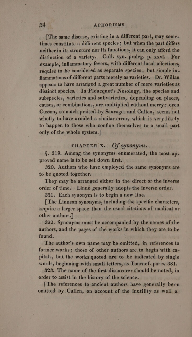 [The same disease, existing in a different part, may some- times constitute a different species ; but when the part differs neither in its structure nor its functions, it can only afford the distinction of a variety. Cull. syn. proleg. p. xxvi. For example, inflammatory fevers, with different local affections, require to be considered as separate species; but simple in- flammations of different parts merely as varieties. Dr. Willan appears to have arranged a great number of mere varieties as distinct species. In Ploucquet’s Nosology, the species and subspecies, varieties and subvarieties, depending on places, causes, or combinations, are multiplied without mercy: eyen Cusson, so much praised.by Sauvages and Cullen, seems not wholly to have avoided a similar error, which is very likely to happen to those who confine themselves to a small part only of the whole system. | CHAPTER Xx. Of synonyms. §. 319. Among the synonyms enumerated, the most ap- proved name is to be set down first. 320. Authors who have employed the same synonyms are to be quoted together. They may be arranged either in the direct or the inverse order of time. Linné generally adopts the inverse order. 321. Each synonym is to begin a new line. [The Linnean synonyms, including the specific characters, require a larger space than the usual citations of medical or other authors. | . 322. Synonyms must be accompanied by the names of the authors, and the pages of the works in which they are to be found. The author’s own name may be omitted, in references to former works; those of other authors are to begin with ca- pitals, but the works quoted are to be indicated by single words, beginning with small letters, as ‘lournef. paris, 381. 323. The name of the first discoverer should be noted, in order to assist in the history of the science. [The references to ancient authors have generally been omitted by Cullen, on account of the inutility as well a