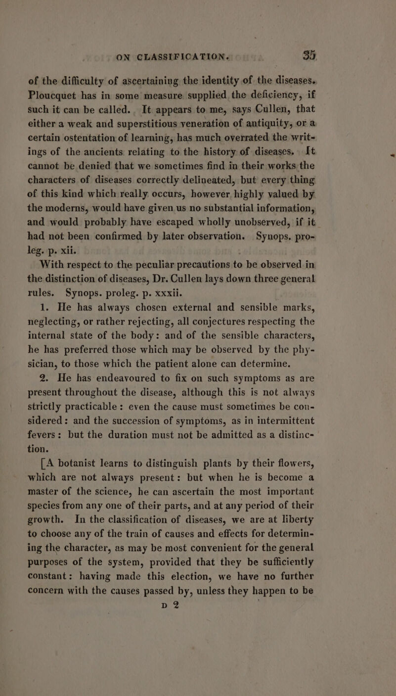 of the difficulty of ascertaining the identity of the diseases. Ploucquet has in some measure supplied the deficiency, if such it can be called.. It appears to me, says Cullen, that either a weak and superstitious veneration of antiquity, or a certain ostentation of learning, has much overrated the writ- ings of the ancients relating to the history of diseases, It cannot be denied that we sometimes find in their works the characters of diseases correctly delineated, but every thing of this kind which really occurs, however highly valued by the moderns, would have given us no substantial information, and would probably have escaped wholly unobserved, if it_ had not been confirmed by later observation. Synops, pro- leg. :p. xii. : With respect to the peculiar precautions to be observed in the distinction of diseases, Dr. Cullen lays down three general rules. Synops. proleg. p. xxxii. 1. He has always chosen external and sensible marks, neglecting, or rather rejecting, all conjectures respecting the internal state of the body: and of the sensible characters, he has preferred those which may be observed by the phy- sician, to those which the patient alone can determine. 2. He has endeavoured to fix on such symptoms as are present throughout the disease, although this is not always strictly practicable: even the cause must sometimes be con- sidered: and the succession of symptoms, as in intermittent fevers: but the duration must not be admitted as a distinc- tion. [A botanist learns to distinguish plants by their flowers, which are not always present: but when he is become a master of the science, he can ascertain the most important species from any one of their parts, and at any period of their growth. In the classification of diseases, we are at liberty to choose any of the train of causes and effects for determin- ing the character, as may be most convenient for the general purposes of the system, provided that they be sufficiently constant: having made this election, we have no further concern with the causes passed by, unless they happen to be D2 .