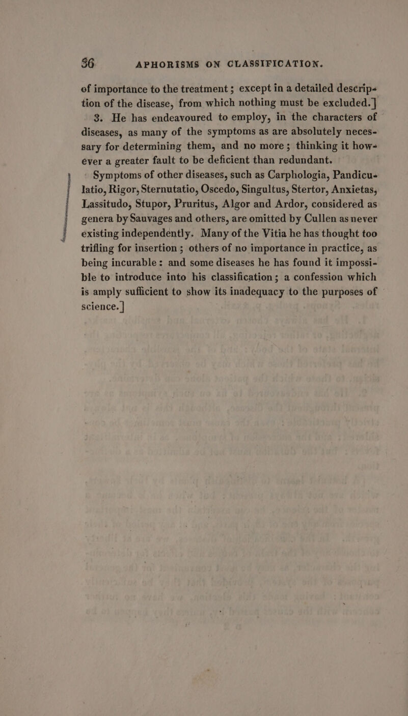 epiianinesonteamay 56 APHORISMS ON CLASSIFICATION. of importance to the treatment ; except in a detailed descrip« tion of the disease, from which nothing must be excluded. | 3. He has endeavoured to employ, in the characters of diseases, as many of the symptoms as are absolutely neces- ever a greater fault to be deficient than redundant. - Symptoms of other diseases, such as Carphologia, Pandicu- latio, Rigor, Sternutatio, Oscedo, Singultus, Stertor, Anxietas, Lassitudo, Stupor, Pruritus, Algor and Ardor, considered as genera by Sauvages and others, are omitted by Cullen as never existing independently. Many of the Vitia he has thought too trifling for insertion ; others of no importance in practice, as being incurable: and some diseases he has found it impossi- ble to introduce into his classification; a confession which is amply sufficient to show its inadequacy to the purposes of science. |
