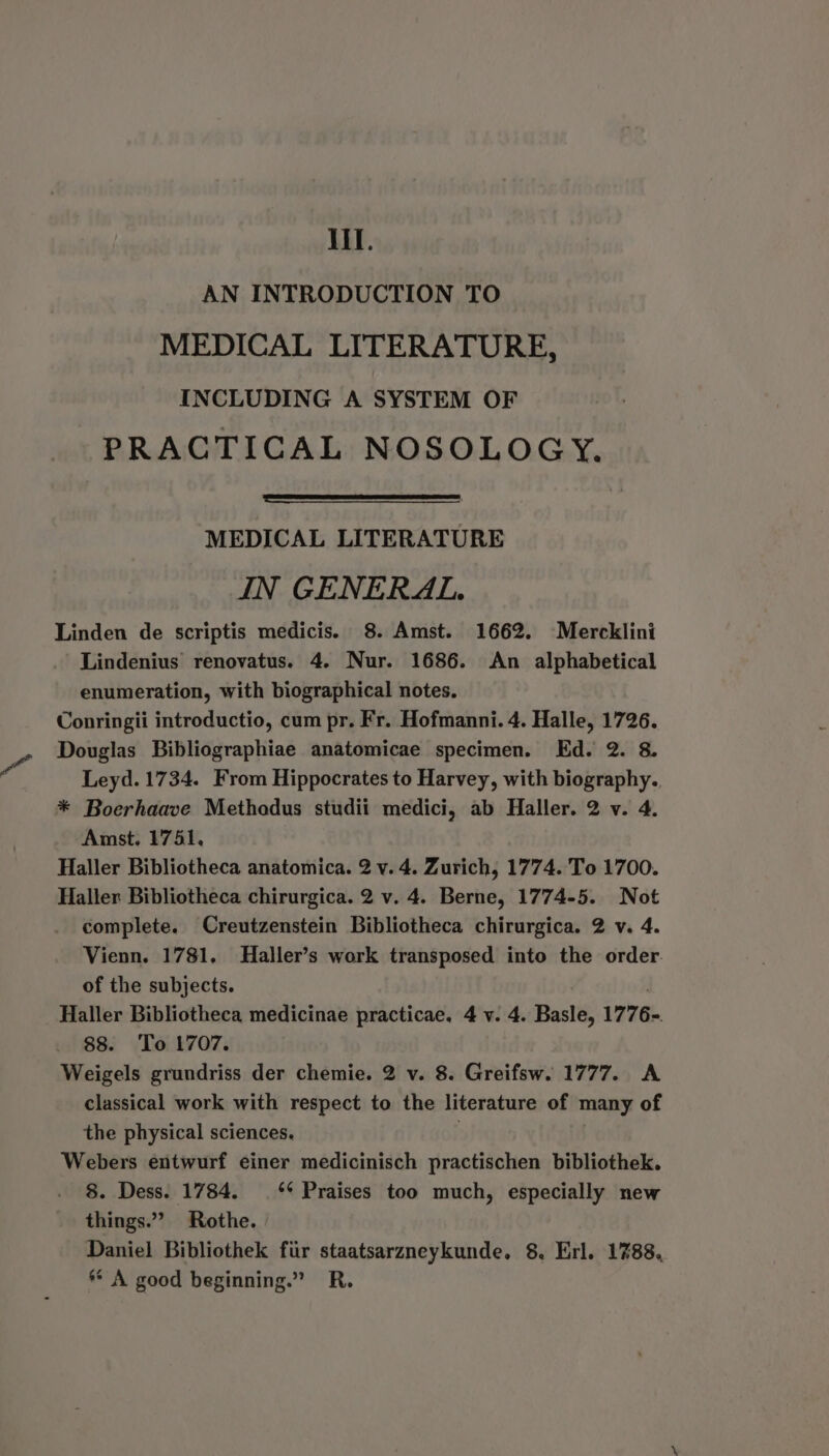 AN INTRODUCTION TO MEDICAL LITERATURE, INCLUDING A SYSTEM OF PRACTICAL NOSOLOGY. MEDICAL LITERATURE IN GENERAL. Linden de scriptis medicis. 8. Amst. 1662. Mercklini Lindenius renovatus. 4. Nur. 1686. An alphabetical enumeration, with biographical notes. Conringii introductio, cum pr. Fr. Hofmanni. 4. Halle, 1726. Douglas Bibliographiae anatomicae specimen. Ed. 2. 8. Leyd. 1734. From Hippocrates to Harvey, with biography., * Boerhaave Methodus studii medici, ab Haller. 2 v. 4. Amst. 1741, Haller Bibliotheca anatomica. 2 v. 4. Zurich, 1774. To 1700. Haller Bibliotheca chirurgica. 2 v. 4. Berne, 1774-5. Not complete. Creutzenstein Bibliotheca chirurgica. 2 v. 4. Vienn. 1781, Haller’s work transposed into the order. of the subjects. Haller Bibliotheca medicinae practicae. 4 v. 4. Basle, 177 6. 88. To 1707. Weigels grundriss der chemie. 2 v. 8. Greifsw. 1777. A classical work with respect to the literature of many of the physical sciences. | Webers entwurf einer medicinisch practischen bibliothek. 8. Dess. 1784. ** Praises too much, especially new things.” Rothe. Daniel Bibliothek fur staatsarzneykunde. 8. Erl. 1%88, ** A good beginning.” R.