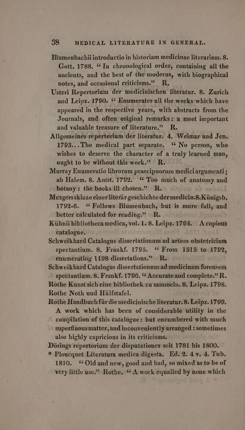 Blumenbachii introductio in historiam medicinae literariam. 8. Gott. 1788. “In chronological order, containing all the ancients, and the best of the moderns, with biographical notes, and occasional criticisms.” R, Usteri Repertorium der medicinischen literatur. 8. Zurich and Leipz. 1790. ¢* :numerates-all the works which have appeared in the respective years, with abstracts from the Journals, and often original remarks: a most important and valuable treasure of literature.” R. Allgemeines repertorium der literatur. 4. Weimar and Jen. 1793...The medical part separate. ‘‘ No person, who wishes to deserve the character of a truly learned man, ought to be without this work.” R. Murray Enumeratio librorum praecipuorum mediciargumenti; ab Halem. 8. Amst. 1792. “Too much of anatomy and botany: the books ill chosen.” R. Mezgersskizze einer literar geschichte der medicin.8.K onigsb. 1792-6. ‘ Follows Blumenbach, but is more full, and better calculated for reading.” R. Kiuhnii bibliotheca medica, vol. 1. 8. Leipz. 1794. A copious catalogue. Schweikhard Catalogus dissertationum ad artem obstetriciam spectantium. 8. Frankf. 1795. ‘* From 1515 to 1792, enumerating 1198 dissertations.” R. Schweikhard Catalogus dissertationum ad medicinam forensem spectantium. 8. Frankf. 1796. “* Accurate and complete.” R. Rothe Kunst sich eine bibliothek-zu sammeln. 8. Leipz. 1798. Rothe Noth und Hiulfstafel. Rothe Handbuch fiir die medicinische literatur. 8. Leipz. 1799. A work which has been of considerable utility in the compilation of this catalogue: but encumbered with much superfluous matter, and inconveniently arranged : sometimes also highly capricious in its criticisms. Dorings repertorium der disputationes seit 1781 bis 1800. * Ploucquet Literatura medica digesta. Ed..2. 4 v. 4. Tub. 1810. ‘Old and new, good and bad, so mixed as to be of very little use.” Rothe. “ A work equalled by none which