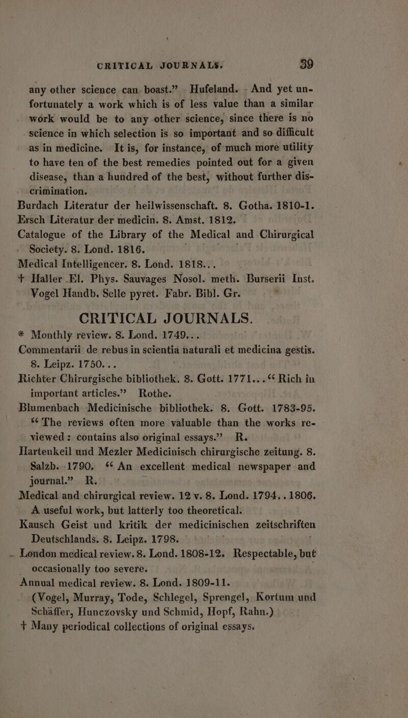 any other science can boast.” Hufeland. - And yet un- fortunately a work which is of less value than a similar work would be to any other science, since there is no science in which selection is so important and so difficult as in medicine. It is, for instance, of much more utility to have ten of the best remedies pointed out for a given disease, than a hundred of the best, without further dis- crimination. Burdach Literatur der heilwissenschaft. 8. Gotha. 1810-1. Ersch Literatur der medicin. 8. Amst. 1812. | Catalogue of the Library of the Medical and Chirurgical Society. 8. Lond. 1816. Medical Intelligencer, 8. Lond. 1818... + Haller El. Phys. Sauvages Nosol. meth. Burserii Inst. Vogel Handb. Selle pyret. Fabr. Bib]. Gr. , CRITICAL JOURNALS. * Monthly review. 8. Lond. 1749,. Commentarii de rebus in scientia fiatarali et medicina gestis. 8. Leipz. 1750... Richter Chirurgische bibliothek. 8. Gott. 1771... Rich in important articles.” Rothe. Blumenbach Medicinische bibliothek. 8. Gott. 1783-95. *¢ The reviews often more valuable than the works re- viewed : contains also original essays.” R. Hartenkeil und Mezler Medicinisch chirurgische zeitung. 8. Salzb..1790, ** An excellent medical newspaper and journal.” R. F Medical and chirurgical review. 12 v. 8. Lond. 1794, . 1806. A useful work, but latterly too theoretical. Kausch Geist und kritik der medicinischen neatatbagften Deutschlands. 8. Leipz. 1798. London medical review. 8. Lond. 1808-12. Respectable, but _ occasionally too severe. . Annual medical review. 8. Lond. 1809-11. (Vogel, Murray, Tode, Schlegel, Sprengel, Kortum und Schaffer, Hunczovsky und Schmid, Hopf, Rahn.) + Many periodical collections of original essays.