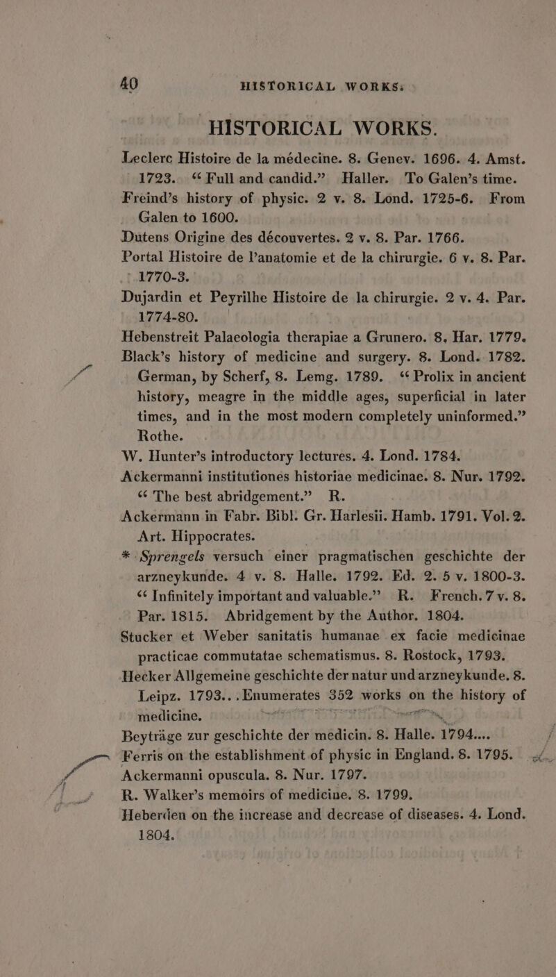 HISTORICAL WORKS. Leclerc Histoire de la médecine. 8. Genev. 1696. 4. Amst. 1723. ‘¢ Full and candid.” Haller. To Galen’s time. Freind’s history of physic. 2 v. 8. Lond. 1725-6. From Galen to 1600. Dutens Origine des découvertes. 2 v. 8. Par. 1766. Portal Histoire de Vanatomie et de la chirurgie. 6 y. 8. Par. 1770-3. Dujardin et Peyrilhe Histoire de la tase 2v.4. Par. 1774-80. Hebenstreit Palaeologia therapiae a Grunero. 8, Har. 1779. Black’s history of medicine and surgery. 8. Lond. 1782. German, by Scherf, 8. Lemg. 1789. ‘¢ Prolix in ancient history, meagre in the middle ages, superficial in later times, and in the most modern completely uninformed.” Rothe. W. Hunter’s introductory lectures. 4. Lond. 1784. Ackermanni institutiones historiae medicinae. 8. Nur. 1792. “¢ The best abridgement.” R. Ackermann in Fabr. Bibl. Gr. Harlesii. Hamb. 1791. Vol. 2. Art. Hippocrates. * Sprengels versuch einer pragmatischen geschichte der arzneykunde. 4 v. 8. Halle. 1792. Ed. 2. 5 v. 1800-3. ‘¢ Infinitely important and valuable.” R. French. 7 v. 8. Par. 1815. Abridgement by the Author. 1804. Stucker et Weber sanitatis humanae ex facie medicinae practicae commutatae schematismus. 8. Rostock, 1793. Hecker Allgemeine geschichte der natur und arzneykunde. 8 Leipz. 1793.. sg becaponeuas eo?! wonky on we history of medicine. % Beytrage zur ini der medicin. 8. Halle. 1794... Ferris on the establishment of physic in England. 8. 1795. Ackermanni opuscula. 8. Nur. 1797. R. Walker’s memoirs of medicine. 8. 1799. Heberden on the increase and decrease of diseases. 4. Lond. 1804.