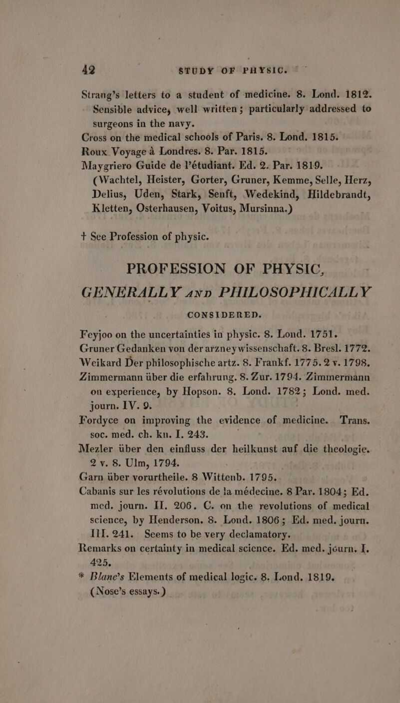 Strang’s letters to a student of medicine. 8. Lond. 1812. Sensible advice, well written; particularly addressed to surgeons in the navy. Cross on the medical schools of Paris. 8. Lond. 1815. Roux Voyage a Londres. 8. Par. 1815. Maygriero Guide de V’étudiant. Ed. 2. Par. 1819. (Wachtel, Heister, Gorter, Gruner, Kemme, Selle, Herz, Delius, Uden, Stark, Senft, Wedekind, Hildebrandt, Kletten, Osterhausen, Voitus, Mursinna.) + See Profession of physic. PROFESSION OF PHYSIC, GENERALLY ann PHILOSOPHICALLY CONSIDERED. Feyjoo on the uncertainties in physic. 8. Lond. 1751. Gruner Gedanken von der arzney wissenschaft. 8. Bresl. 1772. Weikard Der philosophische artz. 8. Frankf. 1775.2 v. 1798. Zimmermann uber die erfahrung. 8. Zur. 1794. Zimmermann on experience, by Hopson. 8. Lond. 1782; Lond. med. journ. LV. 9. | Fordyce on improving the evidence of medicine. Trans. soc. med. ch. kn. I. 243. Mezler uber den einfluss der heilkunst auf die theologie. 2 v. 8. Ulm, 1794. Garn uber vorurtheile. 8 Wittenb. 1795. Cabanis sur les révolutions de !a médecine. 8 Par. 1804; Ed. med. journ. If. 206. C. on the revolutions of medical science, by Henderson. 8. Lond. 1806; Ed. med. journ. Til. 241. Seems to be very declamatory. Remarks on certainty in medical science. Ed. med. journ. I. 425. * Blane’s Elements of medical logic. 8. Lond. 1819. ( Nose’s essays.)