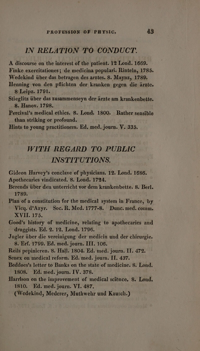 IN RELATION TO CONDUCT. A discourse on the interest of the patient. 12 Lond. 1669. Finke exercitationes; de medicina populari. Rinteln, 1785. Wedekind tiber das betragen des arztes. 8. Maynz, 1789. Henning von den pflichten der kranken gegen die arzte. 8 Leipz. 1791. ; Stieglitz iber das zusammenseyn der arzte am krankenbette. 8. Hanov. 1798. Percival’s medical ethics. 8. Lond. 1800. Rather sensible than striking or profound. Hints to young practitioners. Ed. med. journ. V. 335. WITH REGARD TO PUBLIC INSTITUTIONS. Gideon Harvey’s conclave of physicians, 12. Lond. 1686. Apothecaries vindicated. 8. Lond. 1724. Berends uber den unterricht vor dem krankenbette. 8. Berl. 1789. Plan of a constitution for the medical system in France, by Vicg. d’Azyr. Soc. R. Med. 1777-8. Dunc. med. comm. XVII. 175. Good’s history of medicine, relating to apothecaries and druggists. Ed. 2. 12. Lond. 1796. Jugler iber die vereinigung der medicin und der chirurgie. 8. Erf. 1799. Ed. med. journ. IIT. 106. Reils pepinicren. 8. Hall. 1804. Ed. med. journ. II. 472. Senex on medical reform. Ed. med. journ. IT. 437. Beddoes’s letter to Banks on the state of medicine. 8. Lond. 1808. Ed. med. journ. IV. 378. Harrison on the improvement of medical sci¢nce. 8. Lond. 1810. Kd. med. journ. VI. 487. (Wedekind, Mederer, Muthwehr und Kausch.)