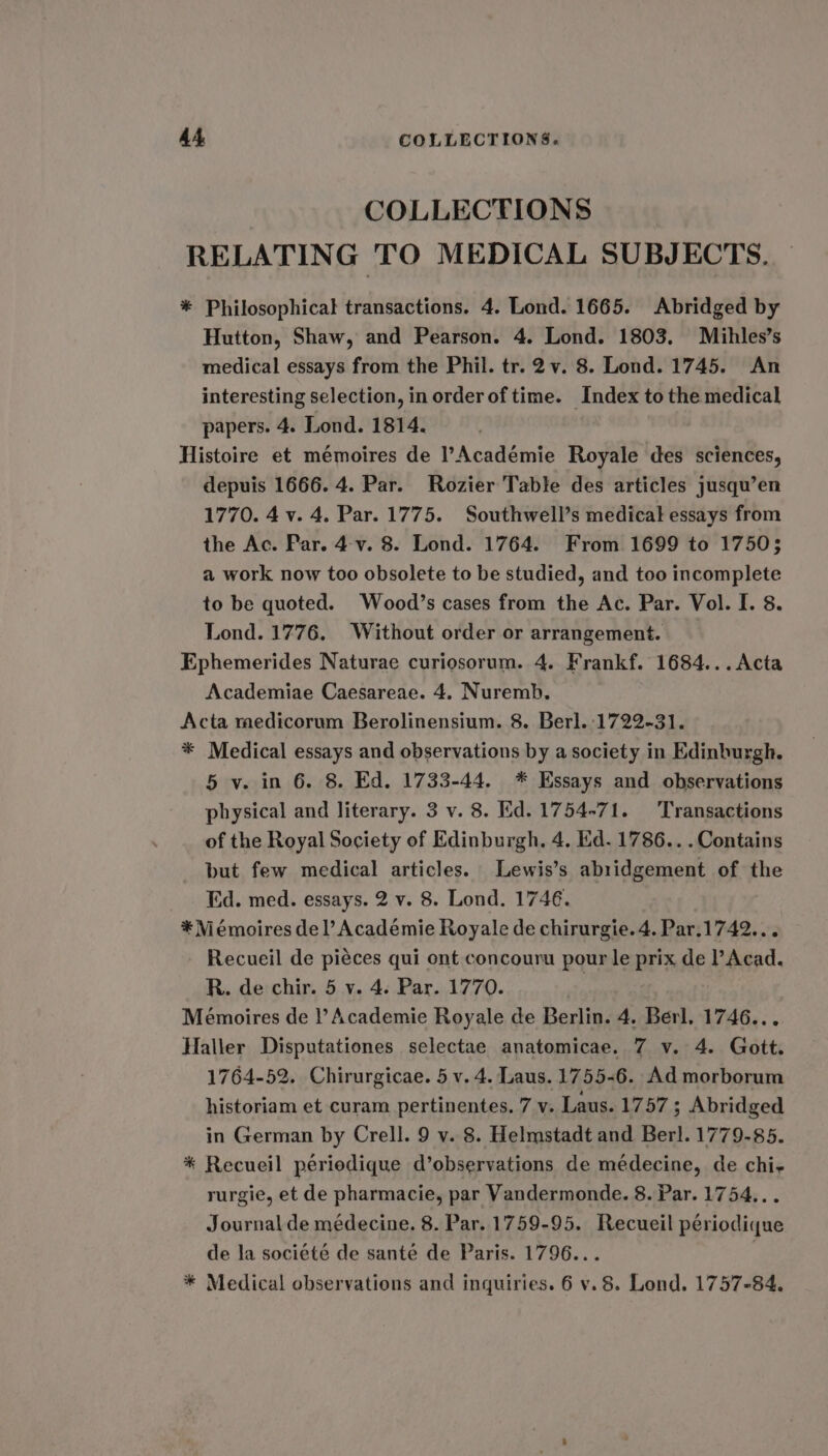 COLLECTIONS RELATING TO MEDICAL SUBJECTS. * Philosophical transactions. 4. Lond. 1665. Abridged by Hutton, Shaw, and Pearson. 4. Lond. 1803. Mihles’s medical essays from the Phil. tr. 2v. 8. Lond. 1745. An interesting selection, in order of time. Index to the medical papers. 4. Lond. 1814. Histoire et mémoires de Académie Royale des sciences, depuis 1666. 4. Par. Rozier Table des articles jusqu’en 1770. 4 v. 4. Par. 1775. Southwell’s medical essays from the Ac. Par. 4-v. 8. Lond. 1764. From 1699 to 1750; a work now too obsolete to be studied, and too incomplete to be quoted. Wood’s cases from the Ac. Par. Vol. I. 8. Lond. 1776. Without order or arrangement. Ephemerides Naturae curiosorum. 4. Frankf. 1684...Acta Academiae Caesareae. 4. Nuremb. Acta medicorum Berolinensium. 8. Berl. 1722-31. * Medical essays and observations by a society in Edinburgh. 5 v. in 6. 8. Ed. 1733-44, * Essays and observations physical and literary. 3 v. 8. Hd. 1754-71. Transactions of the Royal Society of Edinburgh. 4. Ed. 1786...Contains but few medical articles. Lewis’s abridgement of the Ed. med. essays. 2 v. 8. Lond. 1746. * Mémoires del’ Académie Royale de chirurgie. 4. Par.1742... Recueil de piéces qui ont concouru pour le prix de P Acad. R. de chir. 5 v. 4. Par. 1770. | Mémoires de |’ Academie Royale de Berlin. 4. Berl. 1746... Haller Disputationes selectae anatomicae. 7 v. 4. Gott. 1764-52. Chirurgicae. 5 v. 4. Laus. 1755-6. Ad morborum historiam et curam pertinentes. 7 v. Laus. 1757; Abridged in German by Crell. 9 v. 8. Helmstadt and Berl. 1779-85. * Recueil périedique d’observations de médecine, de chi- rurgie, et de pharmacie, par Vandermonde. 8. Par. 1754... Journal de médecine. 8. Par. 1759-95. Recueil périodique de la société de sante de Paris. 1796...