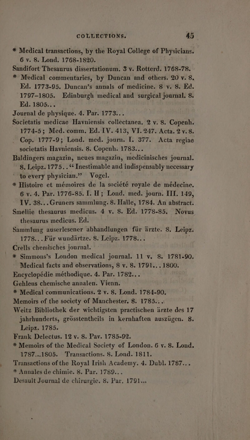 COLLECTIONS. A5 * Medical transactions, by the Royal College of ybbeber yee 6 vy. 8. Lond. 1768-1820. Sandifort’ Thesaurus dissertationum. 3 v. Rotterd. 1768-78. * Medical commentaries, by Duncan and others. 20 v. 8. Ed. 1773-95. Duncan’s annals of medicine. 8 vy. 8. Kd. 1797-1805. Edinburgh medical and surgical journal. 8. Ed. 1805... | ONE Journal de physique. 4. Par. 1773... Societatis medicae Havniensis collectanea. 2 v. 8. Copenh. 1774-5; Med.-comm. Ed. IV. 413, VI. 247. Acta. 2v.8. Cop. 1777-9; Lond. med. journ. I. 377. Acta regiae societatis Havniensis. 8. Copenh. 1783... Baldingers magazin, neues magazin, medicinisches journal. 8. Leipz. 1775. . ** Inestimable and indispensably necessary to every physician.” Vogel. * Histoire et mémoires de la société royale de médecine. 6 v. 4. Par. 1776-85. I. H; Lond. med. journ. III. 149, IV. 38...Gruners sammlung. 8. Halle, 1784. An abstract. Smellie thesaurus medicus. 4 v. 8. Ed. 1778-85. Novus thesaurus medicus. Ed. Sammlung auserlesener abhandlungen fir arzte. 8. Leipz. 1778... Fur wundartze. 8. Leipz. 1778.. Crells chemisches journal. * Simmons’s London medical journal. 11 v. 8. 1781-90. Medical facts and observations, 8 v. 8. 1791... 1800. Encyclopédie méthodique. 4. Par. 1782... Gehlens chemische annalen. Vienn. * Medical communications. 2 v. 8. Lond. 1784-90. Memoirs of the society of Manchester. 8. 1785... Weitz Bibliothek der wichtigsten practischen arzte des 17 jahrhunderts, grosstentheils in kernhaften auszugen. 8. Leipz. 1785. Frank Delectus. 12 v. 8. Pav. 1785-92. * Memoirs of the Medical Society of London. 6 v. 8. Lond. 1787...1805. Transactions. 8. Lond. 1811. Transactions of the Royal Irish Academy. 4. Dubl. 1787... * Annales de chimie. 8. Par. 1789...