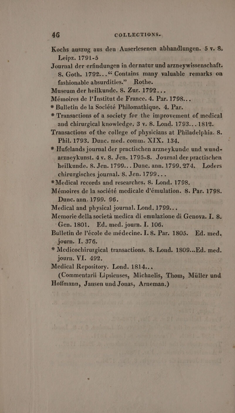Kochs auszug aus den Auserlesenen abhandlungen. 5 v. 8. Leipz. 1791-5 Journal der erfindungen in dernatur und arzneywissenschaft. §. Goth. 1792...** Contains many valuable remarks on fashionable absurdities.” Rothe. Museum der heilkunde. 8. Zur. 1792... Mémoires de I’ Institut de France. 4. Par. 1798... * Bulletin de la Société Philomathique. 4. Par. * Transactions of a society for the improvement of medical and chirurgical knowledge. 3 v. 8. Lond. 1793...1812. Transactions of the college of physicians at Philadelphia. 8. Phil. 1793. Dunc. med. comm. XIX. 134, 2 * Hufelands journal der practischen arzneykunde und wund- arzneykunst. 4y. 8. Jen. 1795-8. Journal der practischen heilkunde. 8. Jen. 1799... Dunc. ann. 1799.274. Loders chirurgisches journal. 8. Jen.1799... * Medical records and researches. 8. Lond. 1798. Mémoires de la société medicale d’émulation. 8. Par. 1798. Dune. ann. 1799. 96. Medical and physical journal. Lond. 1799... Memorie della societa medica di emulazione di Genova. I. 8. ‘Gen. 1801. Ed. med. journ. I. 106. Bulletin de l’école de médecine. I. 8. Par. 1805. Ed. med. journ. I. 376. * Medicochirurgical transactions. 8. Lond. 1809...Ed. med. journ. VI. 492. Medical Repository. Lond. 1814... (Commentarii Lipsienses, Michaelis, Thom, Miller und Hoffmann, Jansen und Jonas, Arneman.)