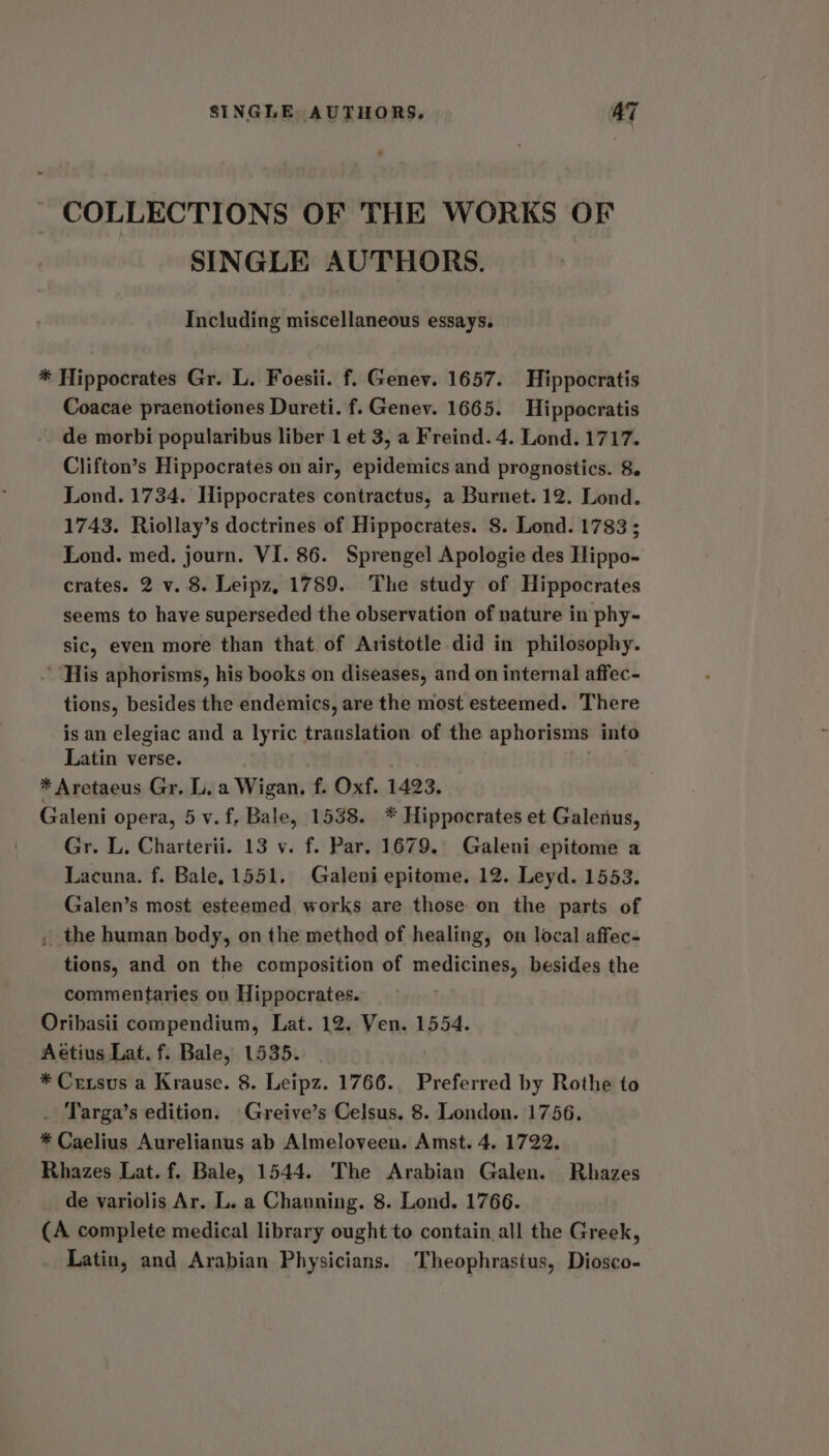 COLLECTIONS OF THE WORKS OF SINGLE AUTHORS. Including miscellaneous essays. * Hippocrates Gr. L. Foesii. f. Genev. 1657. Hippocratis Coacae praenotiones Dureti. f. Genev. 1665. Hippocratis de morbi popularibus liber 1 et 3, a Freind. 4. Lond. 1717. Clifton’s Hippocrates on air, epidemics and prognostics. 8. Lond. 1734. Hippocrates contractus, a Burnet. 12. Lond. 1743. Riollay’s doctrines of Hippocrates. 8. Lond. 1783; Lond. med. journ. VI. 86. Sprengel Apologie des Hippo- crates. 2 v. 8. Leipz, 1789. The study of Hippocrates seems to have superseded the observation of nature in phy- sic, even more than that. of Aristotle did in philosophy. ‘His aphorisms, his books on diseases, and on internal affec- tions, besides the endemics, are the most esteemed. There is an elegiac and a lyric translation of the aphorisms into Latin verse. * Aretaeus Gr. L. a Wigan. f. Oxf. 1423. Galeni opera, 5 v.f, Bale, 1538. * Hippocrates et Galenus, Gr. L. Charterii. 13 v. f. Par. 1679. Galeni epitome a Lacuna. f. Bale, 1551. Galeni epitome. 12. Leyd. 1553. Galen’s most esteemed works are those on the parts of , the human body, on the method of healing, on local affec- tions, and on the composition of medicines, besides the commentaries on Hippocrates. Oribasii compendium, Lat. 12. Ven. 1554. Aétius Lat. f. Bale, 1535. * Crexsus a Krause. 8. Leipz. 1766. Preferred by Rothe to . Targa’s edition. Greive’s Celsus. 8. London. 1756. * Caelius Aurelianus ab Almeloveen. Amst. 4. 1722. Rhazes Lat. f. Bale, 1544. The Arabian Galen. Rhazes de variolis Ar. L. a Channing. 8. Lond. 1766. (A complete medical library ought to contain all the Greek, Latin, and Arabian Physicians. Theophrastus, Diosco-