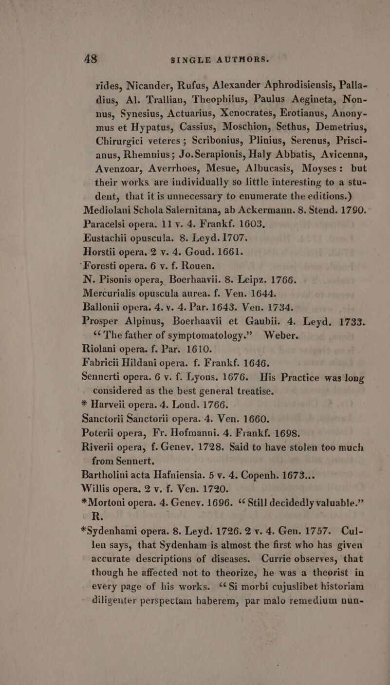 rides, Nicander, Rufus, Alexander Aphrodisiensis, Palla- dius, Al. Trallian, Theophilus, Paulus Aegineta, Non- nus, Synesius, Actuarius, Xenocrates, Erotianus, Anony- mus et Hypatus, Cassius, Moschion, Sethus, Demetrius, Chirurgici veteres ; Scribonius, Plinius, Serenus, Prisci- anus, Rhemnius; Jo.Serapionis, Haly Abbatis, Avicenna, Avenzoar, Averrhoes, Mesue, Albucasis, Moyses: but their works are individually so little interesting to a stu- dent, that it is unnecessary to enumerate the editions.) Mediolani Schola Salernitana, ab Ackermann. 8. Stend. 1790. ° Paracelsi opera. 11 y. 4. Frankf. 1603, Eustachii opuscula. 8. Leyd. 1707. Horstii opera, 2 v. 4. Goud. 1661. ‘Foresti opera. 6 v. f. Rouen. N. Pisonis opera, Boerhaavii. 8. Leipz. 1766. Mercurialis opuscula aurea. f. Ven. 1644. Ballonii opera. 4. v. 4. Par. 1643. Ven. 1734. Prosper Alpinus, Boerhaavii et Gaubii. 4. Leyd. 1733. ‘¢ The father of symptomatology.”” Weber. Riolani opera. f. Par. 1610. Fabricii Hildani opera. f. Frankf. 1646. Sennerti opera. 6 v. f. Lyons. 1676. THis Practice was long considered as the best general treatise. * Harveii opera. 4. Lond. 1766. Sanctorii Sanctorii opera. 4. Ven. 1660. Poterii opera, Fr. Hofmanni. 4. Frankf. 1698. Riverii opera, f. Genev. 1728. Said to have stolen too much from Sennert. Bartholini acta Hafniensia. 5 v. 4. Copenh. 1673... Willis opera. 2 v. f. Ven. 1720. * Mortoni opera. 4. Genev. 1696. ‘¢ Still decidedly valuable.” R. *Sydenhami opera. 8. Leyd. 1726. 2 v. 4. Gen. 1757. Cul- len says, that Sydenham is almost the first who has given accurate descriptions of diseases. Currie observes, that though he affected not to theorize, he was a theorist in every page of his works. ‘Si morbi cujuslibet historiam diligenter perspectam haberem, par malo remedium nun-