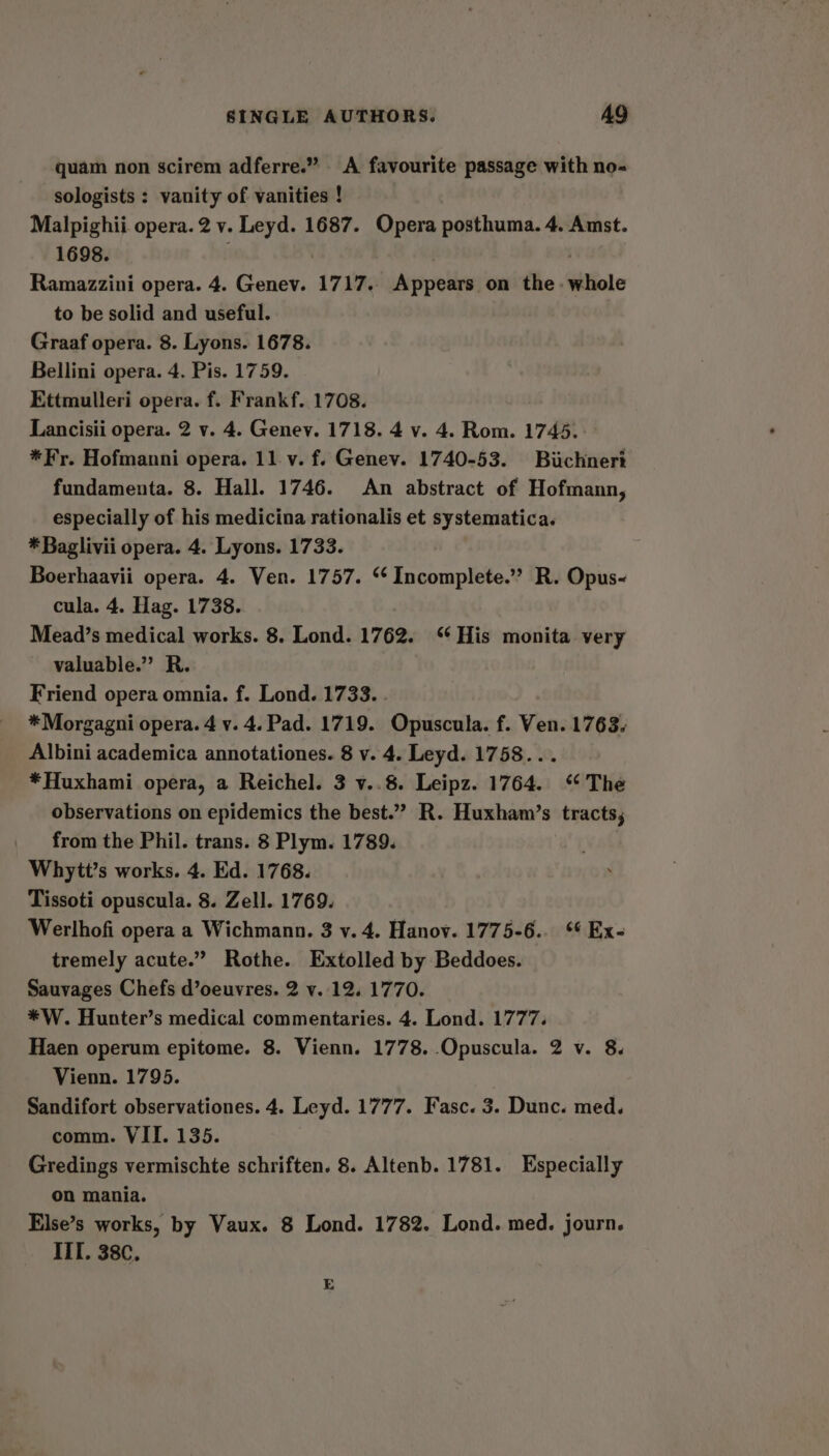 quam non scirem adferre.” A favourite passage with no- sologists : vanity of vanities ! Malpighii opera. 2 v. Leyd. 1687. Opera posthuma. 4. Amst. 1698. . Ramazzini opera. 4. Genev. 1717. Appears on the - whole to be solid and useful. Graaf opera. 8. Lyons. 1678. Bellini opera. 4. Pis. 1759. Ettmulleri opera. f. Frankf. 1708. Lancisii opera. 2 v. 4. Genev. 1718. 4 v. 4. Rom. 1745. *Fy. Hofmanni opera. 11.v. f. Genev. 1740-53. Buchnert fundamenta. 8. Hall. 1746. An abstract of Hofmann, especially of his medicina rationalis et systematica. *Baglivii opera. 4. Lyons. 1733. Boerhaavii opera. 4. Ven. 1757. ‘¢ Incomplete.”’ R. Opus- cula. 4. Hag. 1738. Mead’s medical works. 8. Lond. 1762. ‘‘ His monita very valuable.” R. Friend opera omnia. f. Lond. 1733. *Morgagni opera. 4 v. 4. Pad. 1719. Opuscula. f. Ven. 1763. Albini academica annotationes. 8 v. 4. Leyd. 1758... *Huxhami opera, a Reichel. 3 v..8. Leipz. 1764. ‘ The observations on epidemics the best.”” R. Huxham’s tracts, from the Phil. trans. 8 Plym. 1789. Whytt’s works. 4. Ed. 1768. Tissoti opuscula. 8. Zell. 1769. Werlhofi opera a Wichmann. 3 v. 4. Hanov. 1775-6... *¢ Ex- tremely acute.” Rothe. Extolled by Beddoes. Sauvages Chefs d’oeuvres. 2 v. 12. 1770. *W. Hunter’s medical commentaries. 4. Lond. 1777. Haen operum epitome. 8. Vienn. 1778. Opuscula. 2 v. 8. Vienn. 1795. Sandifort observationes. 4. Leyd. 1777. Fasc. 3. Dunc. med. comm. VII. 135. Gredings vermischte schriften. 8. Altenb. 1781. Especially on mania. Else’s works, by Vaux. 8 Lond. 1782. Lond. med. journ. ITT. 38¢,