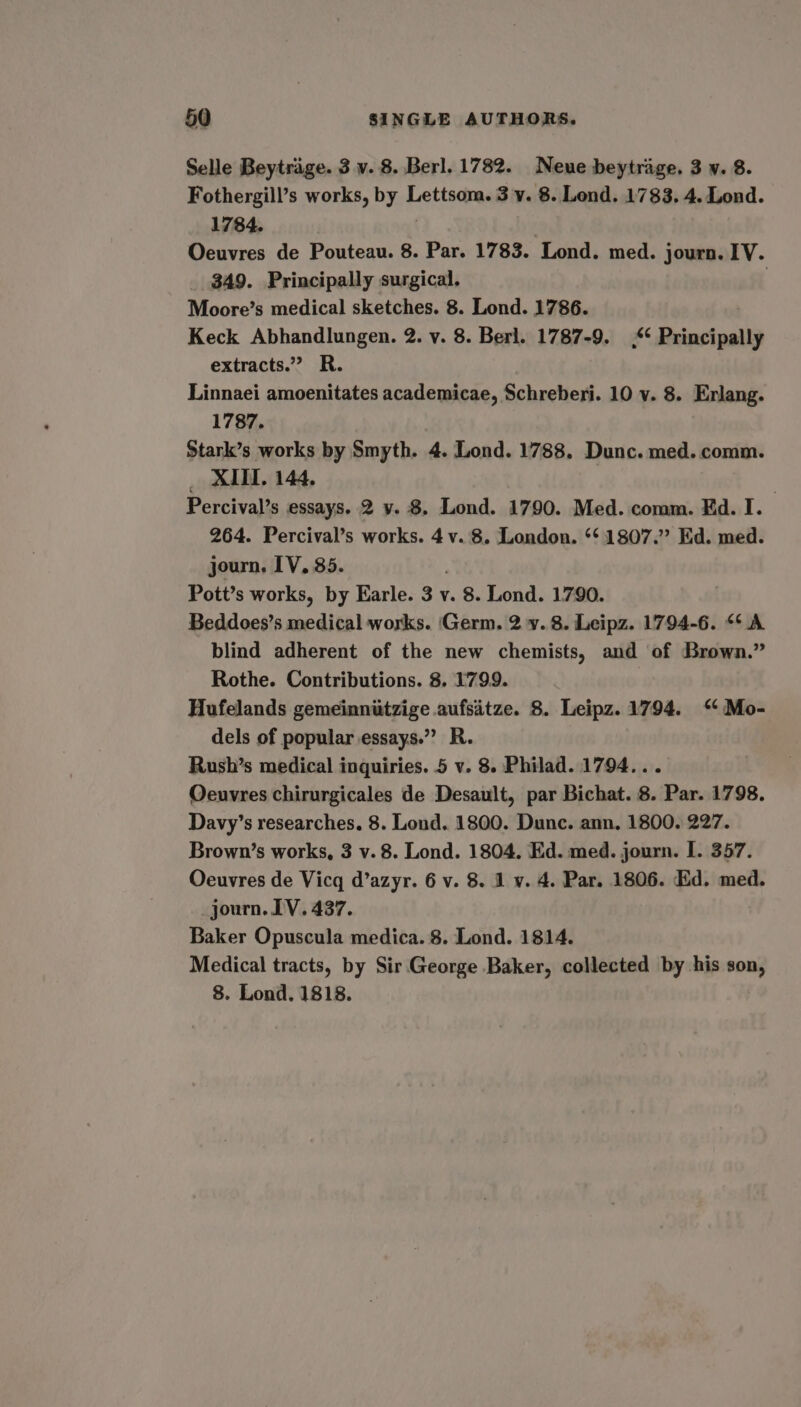 Selle Beytrage. 3 v. 8. Berl. 1782. Neue beytrage. 3 v. 8. Fothergill’s works, by Lettsom. 3 y. 8. Lond. 1783. 4. Lond. 1784. | Oeuvres de Pouteau. 8. Par. 1783. Lond. med. journ. IV. _ $49. Principally surgical. ; Moore’s medical sketches. 8. Lond. 1786. Keck Abhandlungen. 2. v. 8. Berl. 1787-9. ,*¢ Principally extracts.” R. Linnaei amoenitates academicae, Schreberi. 10 v. 8. Erlang. 1787. Stark’s works by Smyth. 4. Lond. 1788. Dunc. med. comm. _ XII. 144, . Percival’s essays. 2 y. 8. Lond. 1790. Med. comm. Ed. I. 264. Percival’s works. 4 v. 8. London. ‘‘ 1807.” Ed. med. journ, IV. 35. Pott’s works, by Earle. 3 v. 8. Lond. 1790. Beddoes’s medical works. ‘Germ. 2 v. 8. Leipz. 1794-6. “A blind adherent of the new chemists, and of Brown.” Rothe. Contributions. 8. 1799. Hufelands gemeinniitzige aufsitze. 8. Leipz. 1794. ‘‘Mo- dels of popular essays.” R. Rush’s medical inquiries. 5 v. 8. Philad. 1794... Oeuvres chirurgicales de Desault, par Bichat. 8. Par. 1798. Davy’s researches. 8. Lond. 1800. Dunc. ann, 1800. 227. Brown’s works, 3 v. 8. Lond. 1804. Ed. med. journ. I. 357. Oeuvres de Vicq d’azyr. 6 v. 8. 1 v. 4. Par. 1806. Ed. med. _journ. LV. 437. Baker Opuscula medica. 8. Lond. 1814. Medical tracts, by Sir George Baker, collected by his son, 8. Lond. 1818.