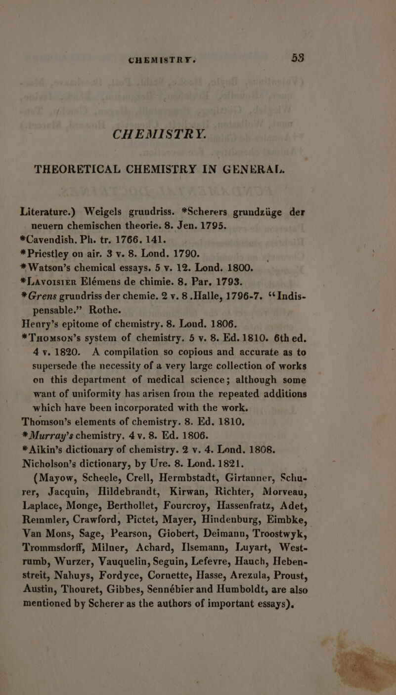 CHEMISTRY. 58 CHEMISTRY. THEORETICAL CHEMISTRY IN GENERAL. Literature.) Weigels grundriss. *Scherers grundziige der nevern chemischen theorie. 8. Jen. 1795. *Cavendish. Ph. tr. 1766. 141. * Priestley on air. 3 v. 8. Lond. 1790. * Watson’s chemical essays. 5 v. 12. Lond. 1800, *Lavoisier Elémens de chimie. 8. Par. 1793. *Grens grundriss der chemie. 2 v. 8 .Halle, 1796-7. ‘‘Indis- pensable.” Rothe. Henry’s epitome of chemistry. 8. Lond. 1806. *THomson’s system of chemistry. 5 v. 8. Ed. 1810. 6thed. 4 v. 1820. A compilation so copious and accurate as to supersede the necessity of a very large collection of works on this department of medical science; although some want of uniformity has arisen from the repeated additions which have been incorporated with the work. Thomson’s elements of chemistry. 8. Ed. 1810, * Murray’s chemistry. 4v. 8. Ed. 1806. * Aikin’s dictionary of chemistry. 2 v. 4. Lond. 1808. Nicholson’s dictionary, by Ure. 8. Lond. 1821. (Mayow, Scheele, Crell, Hermbstadt, Girtanner, Schu- rer, Jacquin, Hildebrandt, Kirwan, Richter, Morveau, — Laplace, Monge, Berthollet, Fourcroy, Hassenfratz, Adet, Remmler, Crawford, Pictet, Mayer, Hindenburg, Eimbke, Van Mons, Sage, Pearson, Giobert, Deimann, Troostwyk, Trommsdorff, Milner, Achard, Ilsemann, Luyart, West- rumb, Wurzer, Vauquelin, Seguin, Lefevre, Hauch, Heben- streit, Nahuys, Fordyce, Cornette, Hasse, Arezula, Proust, Austin, Thouret, Gibbes, Sennébier and Humboldt, are also mentioned by Scherer as the authors of important essays),