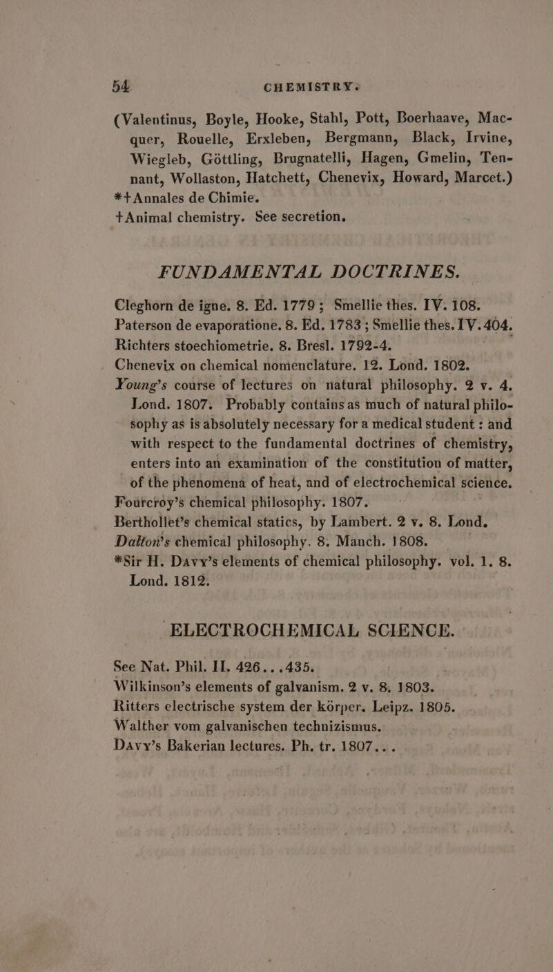 (Valentinus, Boyle, Hooke, Stahl, Pott, Boerhaave, Mac- quer, Rouelle, Erxleben, Bergmann, Black, Irvine, Wiegleb, Gottling, Brugnatelli, Hagen, Gmelin, Ten- nant, Wollaston, Hatchett, Chenevix, Howard, Marcet.) *+ Annales de Chimie. +Animal chemistry. See secretion. FUNDAMENTAL DOCTRINES. Cleghorn de igne. 8. Ed. 1779; Smellie thes. IV. 108. Paterson de evaporatione, 8. Ed. 1783 ; Smellie thes. 1V. 404. Richters stoechiometrie. 8. Bresl. 1792-4. Chenevix on chemical nomenclature. 12. Lond. 1802. Young’s course of lectures on natural philosophy. 2 v. 4. Lond. 1807. Probably contains as much of natural philo- sophy as is absolutely necessary for a medical student : and with respect to the fundamental doctrines of chemistry, enters into an examination of the constitution of matter, of the phenomena of heat, and of electrochemical science. Fourcroy’s chemical philosophy. 1807. Berthollet’s chemical statics, by Lambert. 2 v. 8. Lond. Dalton’s chemical philosophy. 8. Manch. 1808. | *Sir H. Davy’s elements of chemical philosophy. vol. 1. 8. Lond. 1812. ELECTROCHEMICAL SCIENCE. See Nat. Phil. IL. 426...435 Wilkinson’s elements of galvanism. 2 v. 8. 1803. Ritters electrische system der korper. Leipz. 1805. Walther vom galvanischen technizismus. Davy’s Bakerian lectures. Ph, tr. 1807...