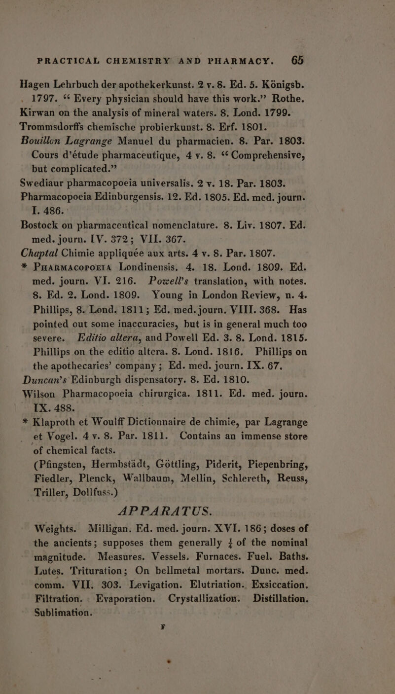 Hagen Lehrbuch der apothekerkunst. 2 v. 8. Ed. 5. Konigsb. . 1797. ** Every physician should have this work.”’ Rothe. Kirwan on the analysis of mineral waters. 8. Lond. 1799. Trommsdorffs chemische probierkunst. 8. Erf. 1801. Bouillon Lagrange Manuel du pharmacien. 8. Par. 1803. Cours d’étude pharmaceutique, 4 v. 8. ‘* Comprehensive, but complicated.” Swediaur pharmacopoeia universalis. 2 vy. 18. Par. 1803. Pharmacopoeia Edinburgensis. 12. Ed. 1805. Ed. med. journ. I. 486. Bostock on pharmaceutical nomenclature. 8. Liv. 1807. Ed. med. journ. [V. 372; VII. 367. Chaptal Chimie appliquée aux arts. 4 v. 8. Par. 1807. * Puarmacopoera Londinensis, 4. 18. Lond. 1809. Ed. med. journ. VI. 216. Powell’s translation, with notes. 8. Ed. 2. Lond. 1809. Young in London Review, n. 4. Phillips, 8. Lond. 1811; Ed. med. journ. VIII. 368. Has pointed out some inaccuracies, but is in general much too severe. Editio altera, and Powell Ed. 3. 8. Lond. 1815. Phillips on the editio altera. 8. Lond. 1816. Phillips on the apothecaries’ company ; Ed. med. journ. IX. 67. Duncan’s Edinburgh dispensatory. 8. Ed. 1810. Wilson Pharmacopoeia chirurgica. 1811. Ed. med. journ. IX. 488. * Klaproth et Woulff Dictionnaire de chimie, par Lagrange et Vogel. 4v. 8. Par. 1811. Contains an immense store ‘of chemical facts. (Pfingsten, Hermbstadt, Gottling, Piderit, Piepenbring, Fiedler, Plenck, Wallbaum, Mellin, Schlereth, Reuss, Triller, Dollfuss.) APPARATUS. Weights. Milligan. Ed. med. journ. XVI. 186; doses of the ancients; supposes them generally 4 of the nominal magnitude. Measures. Vessels, Furnaces. Fuel. Baths. Lutes. Trituration; On bellmetal mortars. Dunc. med. comm. VII. 303. Levigation. Elutriation.. Exsiccation. Filtration. . Evaporation, Crystallization. Distillation. Sublimation.