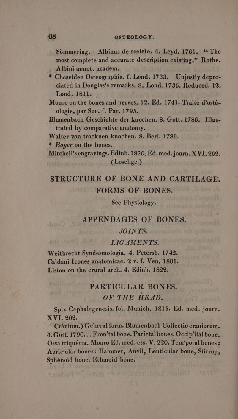 Sommering. Albinus de sceleto. 4, Leyd. 1761. ‘* The most complete and accurate description existing.” Rothe. _ Albini annot. academ. | * Cheselden Osteographia. f. Lond. 1733. Unjustly depre- ciated in Douglas’s remarks. 8. Lond. 1735. Reduced. 12. Lond. 1811. | Monro on the bones and nerves. 12. Ed. 1741. Traité d’osté~ ologie, par Sue. f. Par. 1795. Blumenbach Geschichte der knochen. 8. Gott. 1786. Illus- trated by comparative anatomy. Walter von trocknen knochen. 8. Berl. 1789. * Boyer on the bones. Mitchell’s engravings. Edinb. 1820, Ed. med. journ. X VI. 262. ( Loschge.) STRUCTURE OF BONE AND CARTILAGE. FORMS OF BONES. See Physiology. APPENDAGES OF BONES. JOINTS. . LIGAMENTS. Weitbrecht Syndesmologia. 4. Petersb. 1742. Caldani Icones anatomicae. 2 v. f. Ven. 1801. Liston on the crural arch. 4. Edinb. 1822. PARTICULAR BONES. OF THE HEAD. Spix Cephalogenesis. fol. Munich. 1815. Ed. med. journ. XVI. 262. Cranium.) Geheral form. Blumenbach Collectio craniorum. A. Gott. 1790... Fron’tal bone. Parietal bones. Occip’ital bone. Ossa triquétra. Monro Ed. med. ess. V. 220. Tem’poral bones ; Auric'ular bones: Hammer, AnviJ, Lenticular bone, Stirrup, Sphénoid bone. Ethmoid bone.