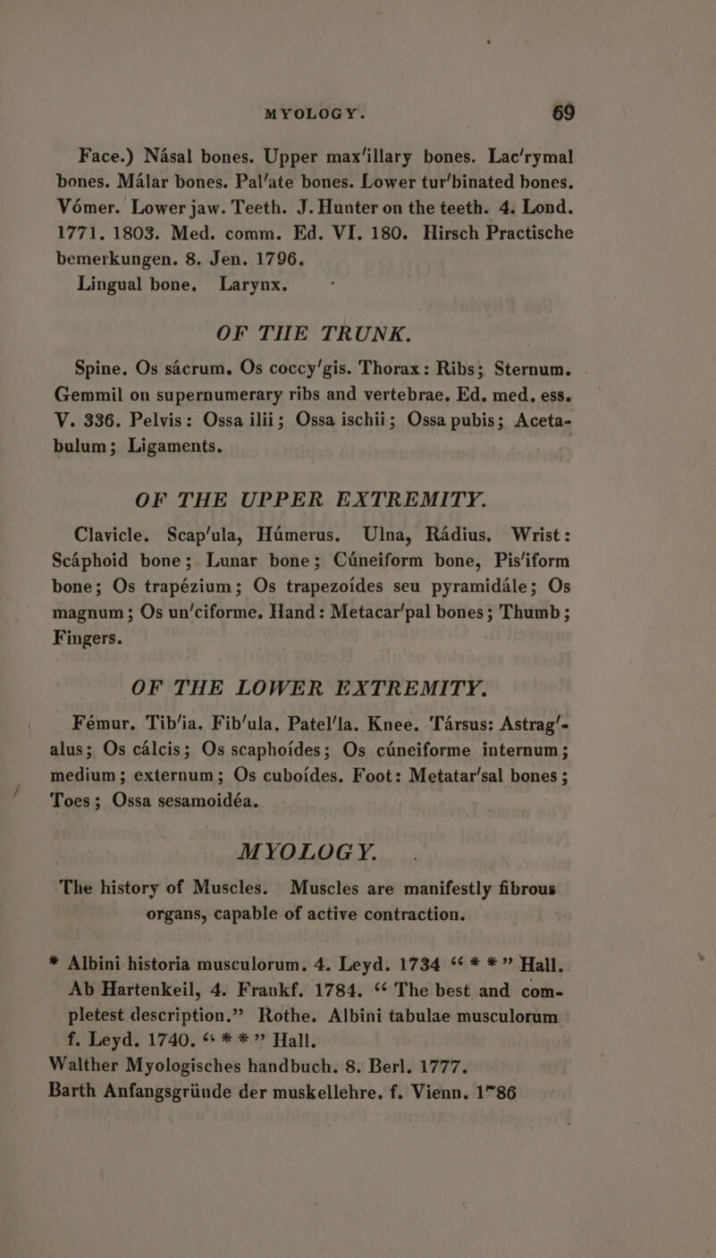 Face.) Nasal bones. Upper max’illary bones. Lac/rymal bones. Malar bones. Pal’ate bones. Lower tur’binated bones. Vomer. Lower jaw. Teeth. J. Hunter on the teeth. 4. Lond. 1771. 1803. Med. comm. Ed. VI. 180. Hirsch Practische bemerkungen. 8. Jen. 1796. Lingual bone. Larynx. OF THE TRUNK. Spine. Os sacrum. Os coccy'gis. Thorax: Ribs; Sternum. . Gemmil on supernumerary ribs and vertebrae. Ed. med. ess. V. 336. Pelvis: Ossa ilii; Ossa ischii; Ossa pubis; Aceta- bulum; Ligaments. OF THE UPPER EXTREMITY. Clavicle. Scap’ula, Humerus. Ulna, Radius. Wrist: Scaphoid bone; Lunar bone; Cuneiform bone, Pis‘iform bone; Os trapézium; Os trapezoides seu pyramidale; Os magnum; Os un‘ciforme. Hand: Metacar’pal bones ; Thumb ; Fingers. OF THE LOWER EXTREMITY. Femur, Tib’ia. Fib’ula. Patel’la. Knee. ‘Tarsus: Astrag’- alus; Os calcis; Os scaphoides; Os cuneiforme internum; medium; externum; Os cuboides. Foot: Metatar’sal bones ; Toes; Ossa sesamoidéa. MYOLOG Y. The history of Muscles. Muscles are manifestly fibrous organs, capable of active contraction. * Albini historia musculorum, 4. Leyd. 1734 ‘¢ * *? Hall. Ab Hartenkeil, 4. Frankf. 1784. ‘* The best and com- pletest description.”” Rothe. Albini tabulae musculorum f. Leyd. 1740, «&gt; * *» Hall. Walther Myologisches handbuch. 8. Berl. 1777. Barth Anfangsgriinde der muskellehre. f. Vienn. 1°86