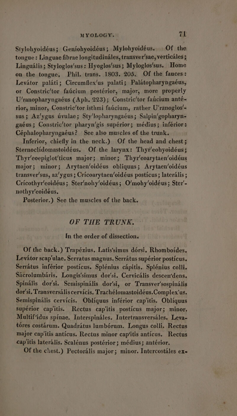 Stylohyoidéus; Geniohyoidéus; Mylohyoidéus. Of the tongue : Linguae fibrae longitudinAles, transver’sae, verticales ; LinguAlis ; Styloglos'sus : Hyoglos'sus ; Myloglos’sus. Home on the tongue, Phil. trans. 1803. 205. Of the fauces: Levator palati; Circumflex’us palati; Palatopharyngaéus, or Constric/tor faicium postérior, major, more properly U'ranopharyngaéus (Aph. 223); Constric’tor faicium anté- rior, minor, Constric’/tor isthmi fadcium, rather U'ranoglos’- sus; Az'ygus uvulae; Sty’lopharyngaéus; Salpin’gopharyn- gaéus; Constric’tor pharyn’gis supérior; médius; infériors Céphalopharyngaéus? See also muscles of the trunk. Inferior, chiefly in the neck.) Of the head and chest ; Sternoclidomastoidéus. Of the larynx: Thyr’eohyoidéus; Thyr’eoepigiot’'ticus major; minor; Thyr’eoarytaen’oidéus major; minor; Arytaen’oidéus obliquus; Arytaen’oidéus transver’sus, az'ygus ; Cricoarytaen‘oidéus posticus ; lateralis ; Cricothyr’eoidéus; Ster’nohy’oidéus; O’mohy‘oidéus; Ster’- nothyr’eoideéus. Posterior.) See the muscles of the back. OF THE TRUNK. In the order of dissection. Of the back.) Trapézius. Latis’simus dérsi. Rhomboides. Levator scap'ulae. Serratus magnus. Serratus supérior posticus. Serratus inférior posticus. Splénius cApitis. Splénius colli. Sacrolumbaris. Longis’simus dor'si. Cervicalis descen‘dens. Spinalis dor'si. Semispindlis dor’si, or Transver'sospinalis dor'si. Trausversalis cervicis. Trachélomastoidéus.Complex'us. Semispinalis cervicis. Obiliquus inférior cap'itis. Obliquus supérior cap'itis. Rectus cap'itis posticus major; minor, Multif‘idus spinae. Interspinales. Intertransversdles. Leva- tores costarum. Quadratus lumbérum. Longus colli. Rectus major cap'itis anticus. Rectus minor cap‘itis anticus. Rectus cap'itis lateralis. Scalénus postérior ; médius; antérior. Of the chest.) Pectoralis major; minor. Intercostales ex-