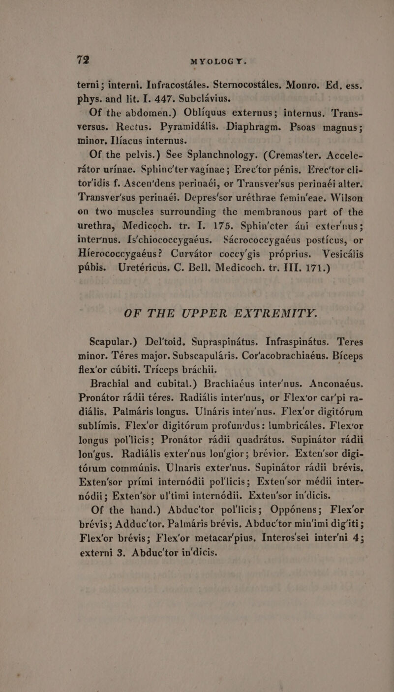 terni; interni. Infracostales. Sternocostales. Monro. Ed. ess. phys. and lit. I. 447. Subclavius. . Of the abdomen.) Obliquus externus; internus. Trans- versus. Rectus. Pyramidalis. Diaphragm. Psoas magnus; minor. Iliacus internus. Of the pelvis.) See Splanchnology. (Cremas'ter. Accele- rator urinae. Sphinc’ter vaginae; Erec'tor pénis. Erec’tor cli- toridis f. Ascen’dens perinaéi, or Transver'sus perinaéi alter. Transver'sus perinaéi. Depres’sor uréthrae femin’eae. Wilson on two muscles surrounding the membranous part of the urethra, Medicoch. tr. I. 175. Sphin'cter dni exter'nus; inter’nus. Is'chiococcygaéus. Sacrococcygaéus posticus, or Hierococcygaéus? Curvator coccy’gis préprius. Vesicalis pubis. Uretéricus, C. Bell. Medicoch. tr. III. 171.) OF THE UPPER EXTREMITY. Scapular.) Del'toid. Supraspinatus. Infraspinatus. Teres minor. ‘Téres major. Subscapularis. Cor‘acobrachiaéus. Biceps flex’or cubiti. Triceps brachii. Brachial and cubital.) Brachiaéus inter’nus. Anconaéus. Pronator radii téres. Radialis inter’nus, or Flex’or carpi ra- dialis. Palmaris longus. Ulnaris inter’nus. Flex’or digitérum sublimis. Flex’or digitorum profun'dus: lumbricales. Flex’or longus pollicis; Pronator radii quadratus. Supinator radii longus. Radialis exter'nus lon'gior; brévior. Exten’sor digi- t6rum comminis. Ulnaris exter'nus. Supinator radii brévis. Exten‘sor primi internédii pol'licis; Exten'sor médii inter- nodii; Exten’sor ul'timi internéddii. Exten’‘sor in‘dicis. Of the hand.) Abduc’tor pol'licis; Opponens; Flex’or brévis; Adduc’tor. Palmaris brévis. Abduc’tor min'imi dig'iti ; Flex’or brévis; Flex'or metacar'pius, Interos'sei inter'ni 4; externi 3. Abduc'tor in‘dicis.