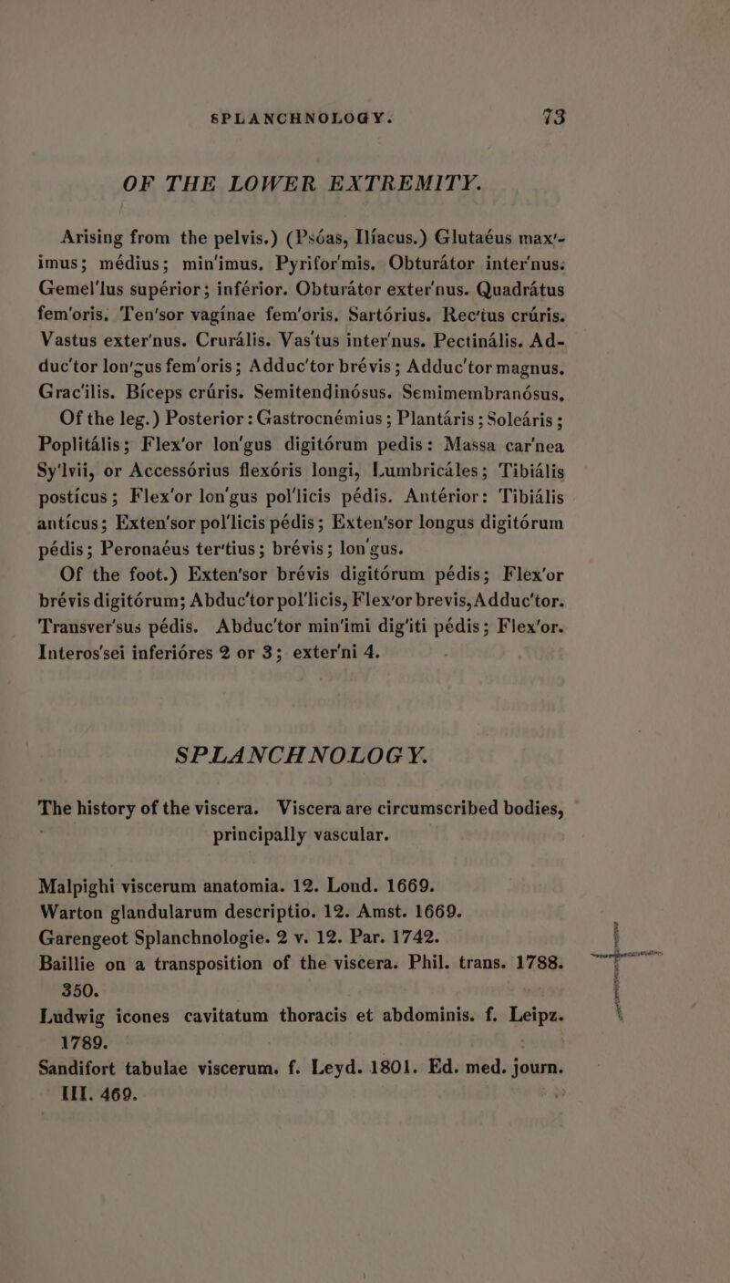 OF THE LOWER EXTREMITY. Arising from the pelvis.) (Psdéas, [liacus.) Glutaéus max'- imus; médius; min‘imus. Pyrifor'mis. Obturator inter‘nus. Gemel'lus supérior; inférior. Obturator exter'nus. Quadratus fem’oris. Ten’sor vaginae fem’oris. Sartérius. Rec’tus cruris. Vastus exter’nus. Cruralis. Vas tus inter’nus. Pectindlis. Ad- duc'tor lon’sus fem‘oris ; Adduc'tor brévis ; Adduc’tor magnus. Grac'ilis. Biceps craéris. Semitendinédsus. Semimembranésus, Of the leg.) Posterior : Gastrocnémias ; Plantaris ; Solearis ; Poplitalis; Flex’or lon’gus digitorum pedis: Massa car'nea Sy'lvii, or Accessorius flex6ris longi, Lumbricales; Tibidlis posticus; Flex’or lon’gus pol'licis pédis. Antérior: Tibidlis anticus; Exten’sor pol'licis pedis; Exten’sor longus digitorum pédis; Peronaéus ter’tius; brévis; lon'gus. Of the foot.) Exten'sor brévis digitorum pédis; Flex’or brévis digit6rum; Abduc'tor pol'licis, Flex’or brevis, Adduc’tor. Transver'sus pédis. Abduc'tor min‘imi dig'iti pédis; Flex’or. Interos'sei inferiédres 2 or 3; exter'ni 4. SPLANCH NOLOGY. The history of the viscera. Viscera are circumscribed bodies, | principally vascular. Malpighi viscerum anatomia. 12. Lond. 1669. Warton glandularum descriptio. 12. Amst. 1669. Garengeot Splanchnologie. 2 v. 12. Par. 1742. Baillie on a transposition of the viscera. Phil. trans. 1788. 350. Ludwig icones cavitatum thoracis et abdominis. f. Leipz. 1789. Sandifort tabulae viscerum. f. Leyd. 1801. Ed. med. journ. IIT. 469.