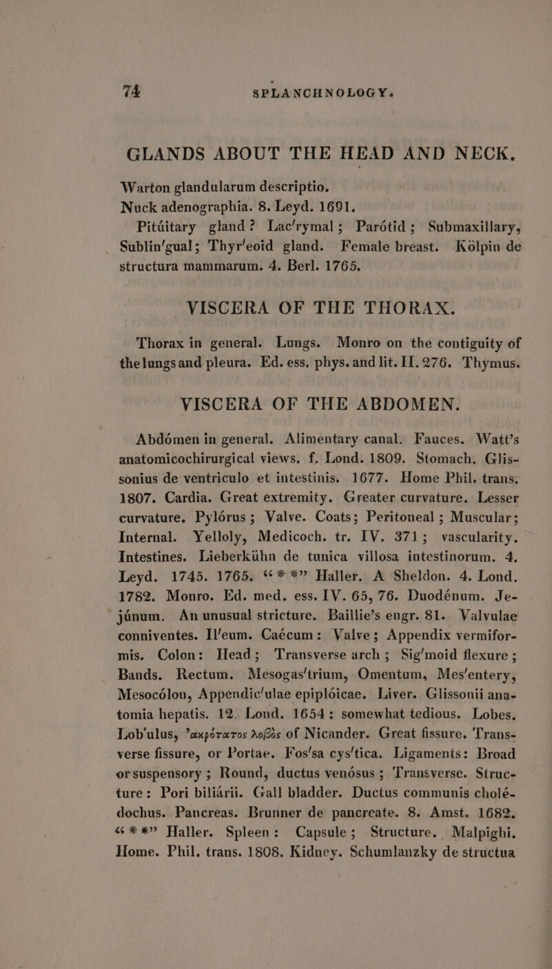 GLANDS ABOUT THE HEAD AND NECK, Warton glandularum descriptio. Nuck adenographia. 8. Leyd. 1691. Pitiitary gland? Lac’rymal; Parétid; Submaxillary, _ Sublin’gual; Thyr’eoid gland. Female breast. Kolpin de structura mammarum. 4. Berl. 1765, VISCERA OF THE THORAX. Thorax in general. Lungs. Monro on the contiguity of thelungsand pleura. Ed. ess, phys. and lit. 11.276. Thymus. VISCERA OF THE ABDOMEN. Abdoémen in general. Alimentary canal. Fauces. Watt’s anatomicochirurgical views. f. Lond. 1809. Stomach. Glis- sonius de ventriculo et intestinis. 1677. Home Phil. trans. 1807. Cardia. Great extremity. Greater curvature. Lesser curvature. Pylorus; Valve. Coats; Peritoneal ; Muscular; Internal. Yelloly, Medicoch. tr. IV. 3715; vascularity. Intestines. Lieberkuhn de tunica villosa intestinorum. 4, Leyd. 1745. 1765. °° * *” Haller, A Sheldon. 4. Lond. 1782. Monro. Ed. med. ess. IV. 65, 76. Duodénum. Je- janum. An unusual stricture. Baillie’s engr. 81. Valvulae conniventes. Il/eum. Caécum: Valve; Appendix vermifor- mis. Colon: Head; Transverse arch; Sig/moid flexure ; Bands. Rectum. Mesogas'trium, Omentum, Mes’entery, Mesocélou, Appendic’ulae epiploicae. Liver. Glissonii ana- tomia hepatis. 12. Lond. 1654: somewhat tedious. Lobes. Lob'ulus, ’axporaros aos of Nicander. Great fissure. Trans- verse fissure, or Portae. Fos’sa cys'tica. Ligaments: Broad or suspensory ; Round, ductus venosus ; ‘Transverse. Struc- ture: Pori biliarii. Gall bladder. Ductus communis cholé- dochus. Pancreas. Brunner de pancreate. 8. Amst. 1682. “ **”» Haller. Spleen: Capsule; Structure. Malpighi. Home. Phil. trans. 1808. Kidney. Schumlanzky de structua