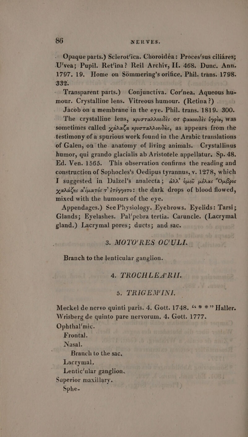 Opaque parts.) Sclerot/ica. Choroidéa: Proces’sus ciliares; U'vea; Pupil. Ret/ina? Reil Archiv, IL. 468. Dunc. Ann. 1797, 19. Home on Sommering’s orifice, Phil. trans. 1798. ‘332. Transparent parts.) Conjunctiva. Cor’nea. Aqueous hu- mour. Crystalline lens. Vitreous humour. (Retina?) . Jacob on a membrane in the eye. Phil. trans. 1819. 300. The crystalline lens, xpuoradaosidis or Paxoesdés irypov, Was sometimes called xadrala xpurraddoeions, as appears from the -testimony of a spurious work found in the Arabic trans}ations of Galen, on the anatomy of living animals. Crystallinus humor, qui grando glacialis ab Aristotele appellatur. Sp. 48. Ed. Ven. 1565. This observation confirms the reading and construction of Sophocles’s Oedipus tyrannus, v. 1278, which I suggested in Dalzel’s analecta; aaa’ onod pédaas “OuGpos xaralns ciparos r iréyyero: the dark drops of blood flowed, mixed with the humours of the eye. Appendages.) See Physiology. Eyebrows. Eyelids: Tarsi; Glands; Eyelashes. Pal’pebra tertia. Caruncle. (Lacrymak gland.) Lacrymal pores; ducts; and sac. 3. MOTO'RES OC'ULTI. Branch to the lenticular ganglion. 4. TROCHLEA RII. 5. TRIGEM'INI. Meckel de nervo quinti paris. 4. Gott. 1748, ‘* * *”’ Haller. Wrisberg de quinto pare nervorum, 4. Gott. 1777. Ophthal’mic. Frontal. Nasal. Branch to the sac, Lacrymal. Lenticular ganglion, Superior maxillary. Sphe-