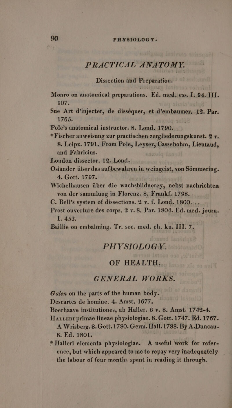 PRACTICAL ANATOMY. Dissection and Preparation. Monro on anatomical preparations. Ed. med, ess. I. 94. 11f. 107. Sue Art d’injecter, de dissequer, et d’embaumer. 12. Par. 1765. . Pole’s anatomical instructor. 8. Lond. 1790. * Fischer anweisung zur practischen zergliederungskunst. 2 v. 8. Leipz. 1791. From Pole, Leyser, Cassebohm, Lieutaud, and Fabricius. London dissector. 12. Lond. Osiander iiber das aufbewahren in weingeist, von Sommering. 4. Gott. 1797. . Wichelhausen tiber die wachsbildnerey, nebst nachrichten von der sammlung in Florenz. 8. Frankf. 1798. C. Bell’s system of dissections. 2 y. f. Lond. 1800... Prost ouverture des corps. 2 y. 8. Par. 1804. Ed. med. journ. I. 453. | Baillie on embalming. Tr, soc. med. ch, kn. III. 7. PHYSIOLOGY. OF HEALTH. GENERAL WORKS. Galen on the parts of the human body. Descartes de homine. 4. Amst. 1677. — Boerhaave institutiones, ab Haller. 6 v. 8. Amst. 1742-4. Hatuert primae lineae physiologiae. 8. Gott. 1747. Ed. 1767. A Wrisberg. 8. Gott. 1780. Germ. Hall. 1788. By A.-Duncan. 8. Ed. 1801. * Halleri elementa physiologiae. A useful work for refer- ence, but which appeared to me to repay very inadequately the labour of four months spent in reading it through.