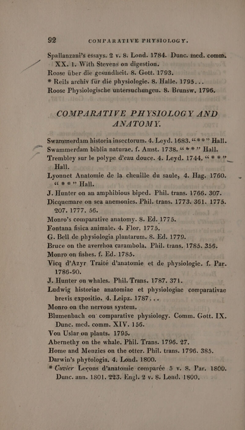 Spallanzani’s essays. 2 v. 8. Lond. 1784. Dunc. med. comm. XX. 1. With Stevens on digestion. Roose iiber die gesundheit. 8. Gott. 1793. * Reils archiv fiir die physiologie. 8. Halle. 1795... Roose Physiologische untersuchungen. 8. Brunsw. 1796. COMPARATIVE PHYSIOLOGY AND ANATOMY. ; Swammerdam historia insectorum. 4. Leyd. 1683. “**” Hall. Swammerdam biblia naturae. f. Amst. 1738. ¢ * * ”? Hall. Hall. Lyonnet Anatomie de la chenille du saule, 4. Hag. 1760. 6c *# *” Hall. J. Hunter on an amphibious biped. Phil. trans. 1766. 307. Dicquemare on sea anemonies. Phil. trans. 1773. 361. 1775. 207. 1777. 56. , Monro’s comparative anatomy. 8. Ed. 1775. Fontana fisica animale. 4. Flor, 1775. G. Bell de physiologia plantarum. 8. Ed. 1779. Bruce on the averrhoa carambola. Phil. trans. 1785. 356. Monro on fishes. f. Ed. 1785. Vicq d’Azyr Traité d’anatomie et de physiologie. f. Par. 1786-90. J. Hunter on whales. Phil. Trans. 1787. 371. Ludwig historiae anatomiae et physiologiae comparativae brevis expositio. 4, Leipz. 1787... Monro on the nervous system. Blumenbach on’ comparative physiology. Comm. Gott. IX. Dunc. med. comm. XIV. 156. Vou Uslar on plants. 1795. Abernethy on the whale. Phil. Trans. 1796. 27. Home and Menzies on the otter. Phil. trans. 1796. 385. Darwin’s phytologia, 4. Lond. 1800. * Cuvier Lecons d’anatomie comparée 5 v. 8. Par. 1800. Dune. ann. 1801. 223. Engl. 2 v. 8. Lend. 1800, —