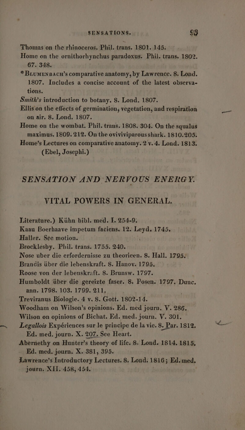 SENSATIONS. o$ Thomas on the rhinoceros. Phil. trans. 1801. 145. Home on the ornithor yaa paradoxus. Phil. trans. 1802. 67. 348. * BLUMEN BACH’s comparative anatomy, by Lawrence. 8. Lond. 1807. Includes a concise account of the latest observa- tions. Smith’s introduction to botany. 8. Lond. 1807. Ellis on the effects of germination, vegetation, and respiration on air. 8. Lond. 1807. Home on the wombat. Phil. trans. 1808. 304. On the squalus maximus. 1809. 212. On the oviviviparous shark. 1810.205. Home’s Lectures on comparative anatomy. 2 v. 4. Lond. 1813. (Ebel, Josephi.) SENSATION AND NERVOUS ENERGY. VITAL POWERS IN GENERAL. Literature.) Kuhn bibl. med. I. 254-9. Kaau Boerhaave impetum faciens. 12. Leyd. 1745, Haller. See motion. Brocklesby. Phil. trans. 1755. 240. Nose uber die erfordernisse zu theorieen. 8. Hall. 1795. Brandis iber die lebenskraft. 8. Hanov. 1795. Roose von der lebenskraft. 8. Brunsw. 1797. Humboldt uber die gereizte faser. 8. Posen. 1797. Dunc. ann. 1798. 103. 1799. 211, Treviranus Biologie. 4 v. 8. Gott. 1802-14. Woodham on Wilson’s opinions. Ed. med journ. V. 286. Wilson on opinions of Bichat. Ed. med. journ. V. 301. Legallois Expériences sur le principe de la vie. 8. Par. 1812. Kd. med. journ. X. 207. See Heart. Abernethy on Hunter’s theory of life. 8. Lond. 1814, 1815, Ed. med. journ. X. 381, 395. Lawrence’s Introductory Lectures. 8. Lond. 18165 Ed. med.