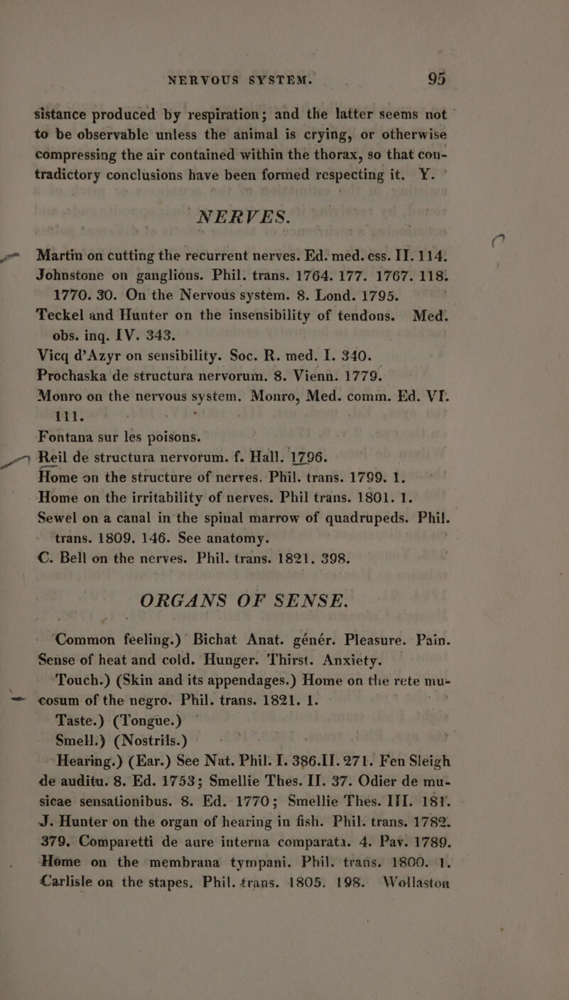 sistance produced by respiration; and the latter seems not to be observable unless the animal is crying, or otherwise compressing the air contained within the thorax, so that con- tradictory conclusions have been formed respecting it. Y- NERVES. Martin on cutting the recurrent nerves. Ed. med. ess. IT. 114. Johnstone on ganglions. Phil. trans. 1764. 177. 1767. 118. 1770. 30. On the Nervous system. 8. Lond. 1795. Teckel and Hunter on the insensibility of tendons. Med. obs. ing. [V. 343. Vicq d’Azyr on sensibility. Soc. R. med. I. 340. Prochaska de structura nervorum. 8. Vienn. 1779. Monro on the nervous oyna Monro, Med. comm. Ed. VI. ili. Fontana sur les poisons. Reil de structura nervorum. f. Hall. 1796. Home on the structure of nerves. Phil. trans. 1799. 1. Home on the irritability of nerves. Phil trans. 1801. 1. Sewel on a canal in‘the spinal marrow of quadrupeds. Phil. trans. 1809. 146. See anatomy. C. Bell on the nerves. Phil. trans. 1821. 398. ORGANS OF SENSE. ‘Common feeling.) Bichat Anat. génér. Pleasure. Pain. Sense of heat and cold. Hunger. Thirst. Anxiety. Touch.) (Skin and its appendages.) Home on the rete mu- cosum of the negro. Phil. trans. 1821. 1. Taste.) (Tongue.) Smell.) (Nostrils.) Hearing.) (Ear.) See Nat. Phil. I. 386.11. 271. Fen Sleigh de auditu. 8. Ed. 1753; Smellie Thes. II. 37. Odier de mu- sicae sensationibus. 8. Ed.:1770; Smellie Thes. ITI. 181. J. Hunter on the organ of hearing in fish. Phil. trans. 1782. 379. Comparetti de aure interna comparata. 4. Pav. 1789. ‘Home on the membrana tympani, Phil. trans. 1800. 1. Carlisle on the stapes. Phil. trans. 1805. 198. Wollaston