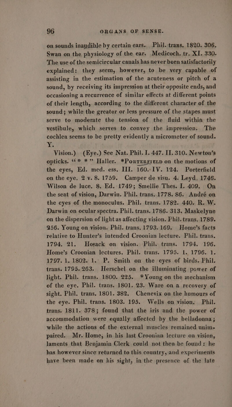 on sounds inaudible by certain ears. Phil.-trans. 1820. 306, Swan on the physiology of the ear. Medicoch. tr. XI. 330. The use of the semicircular canals has. never been satisfactorily explained: they seem, however, to be very capable of assisting in the estimation of the acuteness or pitch of a sound, by receiving its impression at their opposite ends, and occasioning a recurrence of similar effects at different points of their length, according to the different character of the sound; while the greater or less pressure of the stapes must serve to moderate the tension of the fluid within the vestibule, which serves to convey the impression. The cochlea seems to be pretty evidently a micrometer of sound. Me . Vision.) (Hye.) See Nat. Phil. I. 447. II. 310. Newton’s opticks. ‘¢* *” Haller. *Porrerfiexp on the motions of the eyes, Ed. med. ess. III. 160..I1V. 124. Porterfield on the eye. 2 v. 8.1759. Camper de visu. 4. Leyd. 1746. Wilson de luce. 8. Ed. 1749; Smellie Thes. I. 409. On the seat of vision, Darwin. Phil. trans..1778. 86. André on the eyes of the monoculus. Phil. trans. 1782. 440. R. W. Darwin on ocular spectra. Phil. trans. 1786. 313. Maskelyne on the dispersion of light as affecting vision. Phil. trans. 1789. 256. Young on vision. Phil. trans. 1793. 169. Home’s facts relative to Hunter’s intended Croonian lecture. Phil. trans. 1794, 21. Hosack on vision. Phil. trans. 1794. 196. Home’s Croonian lectures. Phil. trans. 1795. 1. 1796. 1. 1797. 1. 1802. 1.. P. Smith on the -eyes of birds. Phil. trans. 1795. 263. Herschel. on the illuminating power of light. Phil. trans. 1800. 225. *Young on the mechanism of the eye. Phil. trans. 1801. 23. Ware on a recovery of sight. Phil. trans. 1801. 382. Chenevix on the humours of the eye. Phil. trans. 1803. 195. Wells on vision. Phil. trans. 1811. 378; found that the iris and the power of accommodation were equally affected by the belladonna; while the actions of the external muscles remained unim- paired. Mr. Home, in his last Croonian lecture on vision, laments that Benjamin Clerk could not then-be found: he has however since returned to this country, aud experiments have been made on his sight, in the presence of the late