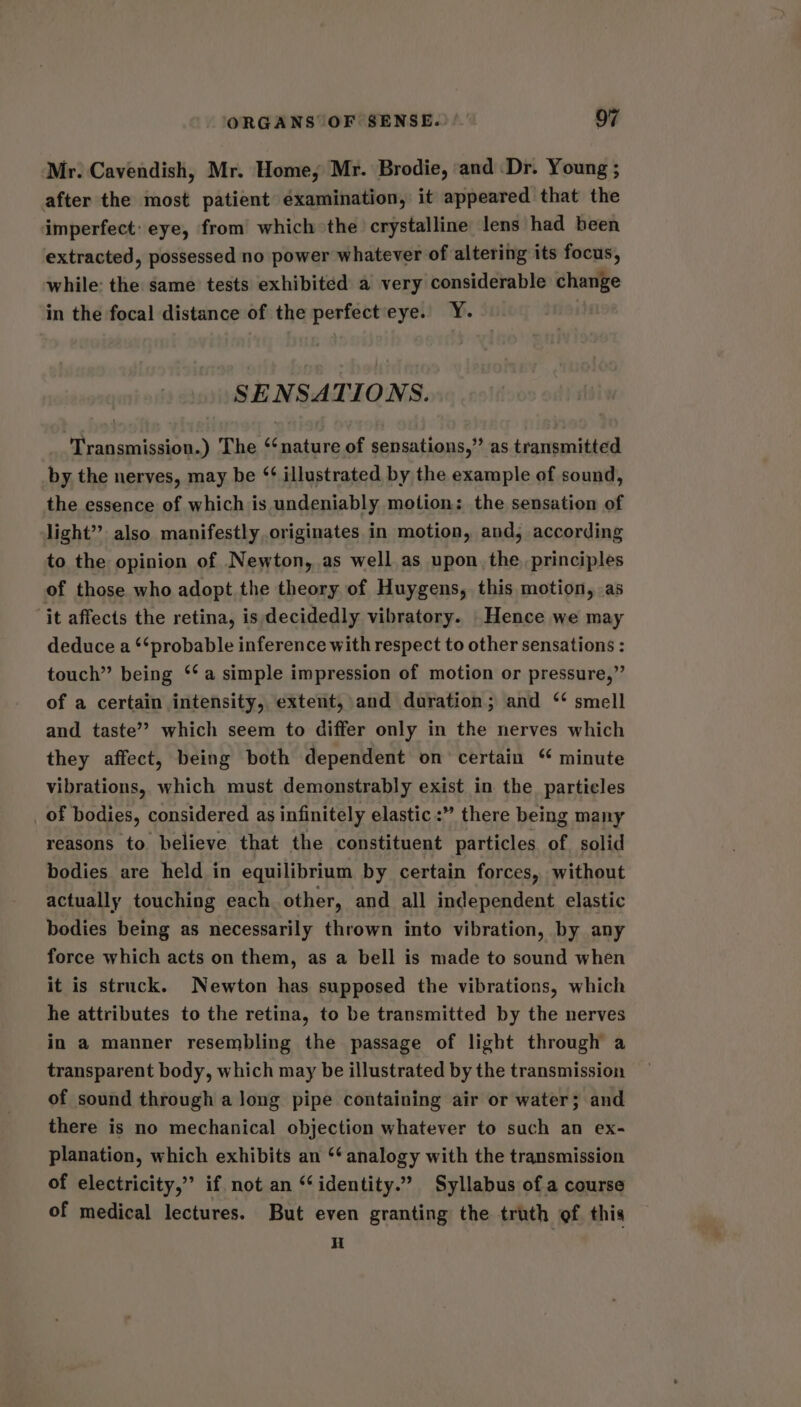 Mr. Cavendish, Mr. Home, Mr. Brodie, and Dr. Young ; after the most patient éxamination, it appeared that the imperfect: eye, from which the crystalline lens had been extracted, possessed no power whatever of altering its focus, while: the same tests exhibited a very considerable change in the focal distance of the perfecteye. Y. SENSATIONS. Transmission.) The ‘‘nature of sensations,” as transmitted by the nerves, may be ‘¢ illustrated by the example of sound, the essence of which is undeniably motion; the sensation of light’? also manifestly originates in motion, and, according to the opinion of Newton, as well as upon. the, principles of those who adopt the theory of Huygens, this motion, as ‘it affects the retina, is decidedly vibratory. Hence we may deduce a “‘probable inference with respect to other sensations : touch” being ‘‘ a simple impression of motion or pressure,” of a certain intensity, extent, and duration; and ‘ smell and taste’? which seem to differ only in the nerves which they affect, being both dependent on certain “ minute vibrations, which must demonstrably exist in the particles _ of bodies, considered as infinitely elastic :” there being many reasons to believe that the constituent particles of solid bodies are held in equilibrium by certain forces, without actually touching each other, and all independent elastic bodies being as necessarily thrown into vibration, by any force which acts on them, as a bell is made to sound when it is struck. Newton has supposed the vibrations, which he attributes to the retina, to be transmitted by the nerves in a manner resembling the passage of light through a transparent body, which may be illustrated by the transmission of sound through a long pipe containing air or water; and there is no mechanical objection whatever to such an ex- planation, which exhibits an ‘‘ analogy with the transmission of electricity,” if not an “‘identity.” Syllabus of a course of medical lectures. But even granting the truth of this H