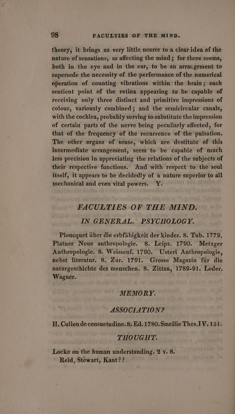 theory, it brings us very little nearer to a clear idea of the nature of sensations, as affecting the mind; for there seems, both in the eye and in the ear, to be an arrangement to supersede the necessity of the performance of the numerical operation of counting vibrations within the brain; each sentient point of the retina appearing to be capable of receiving only three distinct and primitive impressions of colour, variously combined; and the semicircular canals, with the cochlea, probably serving to substitute the impression of certain parts of the nerve being peculiarly affected, for that of the frequency of the recurrence of the pulsation. The other organs of sense, which are destitute of this intermediate arrangement, seem to be capable of much less precision in appreciating the relations of the subjects of their respective functions. And with respect to the soul itself, it appears to be decidedly of a nature superior to all mechanical and even vital powers. Y. FACULTIES OF THE MIND. IN GENERAL. PSYCHOLOGY. Ploucquet uber die erbfahigkeit der kinder. 8. Tub. 1779. Platner Neue anthropologie. 8. Leipz. 1790. Metzger Anthropologie. 8. Weissenf. 1790. Usteri Anthropologie, nebst literatur. 8. Zur.-1791. Grosse Magazin fur die naturgeschichte des menschen. 8. Zittau, 1789-91. Loder. Wagner. MEMORY. ASSOCIATION 2 H. Cullen de consuetudine. 8. Ed. 1780. Smellie Thes.1 V.151. THOUGHT. Locke on the human understanding. 2 y. 8. Reid, Stewart, Kant ??